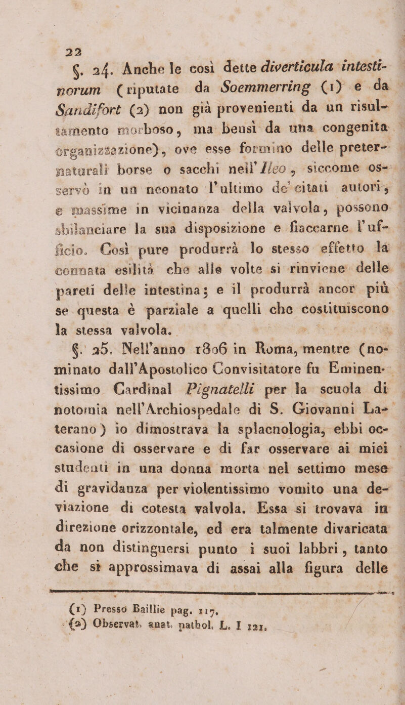 §. 24. Anche le cosi dette divertienici intesti- norum (riputate da Soemmerring (i) e da Sandifort (2) non già provenienti da un risul- morboso, ma bensì da una congenita nazione), ove esse formino delle preter- borse 0 sacehi nell’ Ileo , siccome os¬ servò in un neonato l’ultimo de citati autori , massime in vicinanza della valvola, possono iare la sua disposizione e fiaccarne l’uf¬ ficio. Cosi pure produrrà lo stesso effetto la connata esilità che alle volte si rinviene delle pareti delle intestina 5 e il produrrà ancor piu se questa è parziale a quelli che costituiscono la stessa valvola. §. 35. Nell’anno r3o6 in Roma, mentre (no¬ minato dairApostolico Convisitatore fu Eminen¬ tissimo Cardinal Pignatelli per la scuola di notoinia nell’Archiospedale di S. Giovanni Lu¬ terano ) io dimostrava la splacnologia, ebbi oc¬ casione di osservare e di far osservare ai miei studenti in una donna morta nel settimo mese di gravidanza per violentissimo vomito una de¬ viazione di cotesta valvola. Essa si trovava in direzione orizzontale, ed era talmente divaricata da non distinguersi punto i suoi labbri, tanto che si approssimava di assai alla figura delle (1) Presse* Baillie pag. 117. {») Observa^ stnat, pathol, L. I 121,