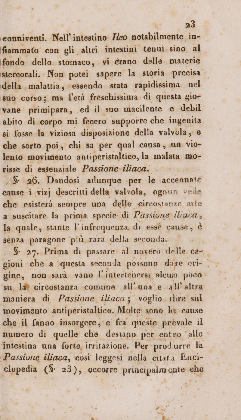 s3 conniventi. Nell’intestino Ileo notabilmente in¬ fiammato con gli altri intestini tenui sino al fondo dello stomaco, vi èrano delle materie stercorali. Non potei sapere la storia precisa della malattia, essendo stata rapidissima nel suo corso ; ma l’età fréschissima di questa gio¬ vane primipara, ed il suo macilente e debil abito di corpo mi fecero supporre che ingenita si fosse la viziosa disposizione della valvola, e che sorto poi, chi sa per qual causa, un vio¬ lento movimento antiperistaltico, la malata mo¬ risse di essenziale Passione iliaca, §* 26, Dandosi adunque per le accennate cause i vìzj descritti della valvola, ognun vede che esisterà sempre una delle circostanze alte a suscitare la prima specie di Passione iliaca3 la quale, stante V infrequenza, di esse cause, è senza paragone più rara della seconda. §• 27. Prima di passare al novero delle ca¬ gioni che a questa seconda possono dare eri¬ gine, non sarà vano F intertenersi aleuio poco su la circostanza comune all* una e all’altra maniera di Passione iliaca \ voglio dire sul movimento antiperistaltico. Molte sono \m cause che il fanno insorgere, e fra queste prevale il numero di quelle che destano per entro alle intestina una forte irritazione. Per prod urre la Passione iliaca, così leggesi.'nella citata Enci¬