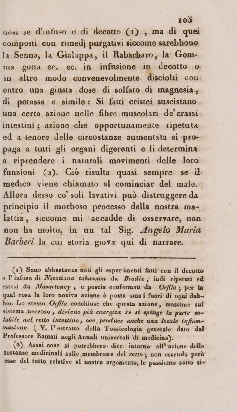 io3 nósì se d'infuso o di decotto (i) , ma di quei composti con rimedj purgativi siccome sarebbono la Senna, la Gialappa, il Rabarbaro, la Gom¬ ma gotta ec. ec. in infusione in decotto o in altro modo convenevolmente disciolti con entro una giusta dose di solfato di magnesia, di potassa e simile : Sì fatti cristei suscistano una certa azione nelle fibre muscolari de’crassi intestini, azione che opportunamente ripetuta ed a tenore delle circostanze aumentata si pro¬ paga a tutti gli organi digerenti e li determina a riprendere i naturali movimenti delle loro funzioni (3). Ciò risulta quasi sempre se il medico viene chiamato al cominciar del maio. Allora desso co’ soli lavativi può distruggere da principio il morboso processo delia nostra ma¬ lattia , siccome mi accadde di osservare, non non ha molto, in un tal Sig. Angelo Maria Barberi la cui storia giova qui di narrare. ■ —l, 1 ■ *» I ■ ■ ■ ■ ' » •* ■—■■■■» ■' 1 ' -- — - — - - || (1) Souo abbastanza noti gli esper 1 menti fatti con il decotto e l’infuso di JYieotiana tabaccarli da Brodie , indi ripetuti ed estesi da Macarteney , e poscia confermati da Or fila 5 per la qual cosa la loro nociva azione è posta orna i fuori di ogni dub~ bio. Lo stesso Orjila conchiuse che questa azione, massime su! sistema nervoso , diviene più energica se si spinge la parte so¬ lubile nel retto intestino, ovet produce anche una Locale infiam¬ mazione. Q V. l’estratto della Tossicologia generale dato dal Professore Ramati negli Annali universali di medicina). (a} Assai cose si potrebbero dire intorno all* azione delle sostanze medicinali sulle membrane del retto * non essendo però esse del tutto relative al nostro argomento, le passiamo satto si-