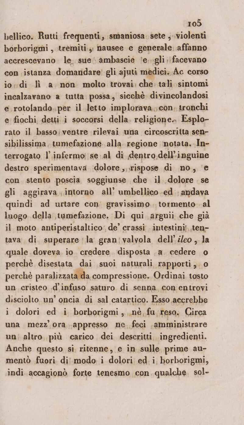 io5 bellico. Ratti frequenti, smaniosa sete, violenti borborigmi, tremiti, nausee e generale affanno accrescevano le sue ambascie e gli facevano con istanza domandare gli ajuti medici. Ac. corso 10 di lì a non molto trovai che tali sintomi incalzavano a tutta possa, sicché divincolandosi e rotolando per il letto implorava con tronchi e fiochi detti i soccorsi della religione.- Esplo¬ rato il basso ventre rilevai una circoscritta sen¬ sibilissima tumefazione alla regione notata. In¬ terrogato f infermo se al di dentro dell’inguine destro sperimentava dolore, rispose di no, e con stento poscia soggiunse che il dolore se gli aggirava intorno all’ umbellico ed andava quindi ad urtare con gravissimo tormento al luogo della tumefazione. Di qui arguii che già 11 moto antiperistaltico de’ crassi intestini ten¬ tava di superare la gran valvola dell’ ileo, la quale doveva io credere disposta a cedere o perchè disestata dai suoi naturali rapporti, o perchè paralizzata da compressione. Ordinai tosto un cristeo d’infuso saturo di senna con entrovi disciolto un’ oncia di sai catartico. Esso accrebbe i dolori ed i borborigmi , nè fu reso. Circa una mezz’ ora appresso ne feci amministrare un altro più carico dei descritti ingredienti. Anche questo si ritenne, e in sulle prime au¬ mentò fuori di modo i dolori ed i borborigmi, indi accagionò forte tenesmo con qualche sol-