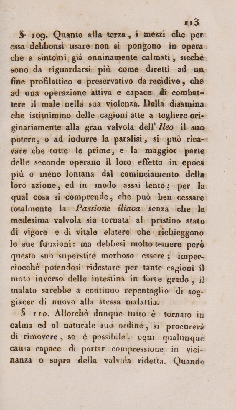iiS §• 109* Quanto alla terza, i mezzi che per essa debbonsi usare non si pongono in opera che a sintomi già onninamente calmati, sicché sono da riguardarsi più come diretti ad uir fine profilattico e preservativo da recidive, che ad una operazione attiva e capace di combat¬ tere il male nella sua violenza. Dalla disamina che istituimmo delle cagioni atte a togliere ori¬ ginariamente alla gran valvola dell’ Ileo il suo potere, o ad indurre la paralisi, si può rica¬ vare che tutte le prime, e la maggior parte delle seconde operano il loro effetto in epoca più o meno lontana dal cominciamento della loro azione, ed in modo assai lento; per la qual cosa si comprende, che può ben cessare totalmente la Passione iliaca senza che la medesima valvola sia tornata al pristino stato di vigore e di vitale elatere che richieggono le sue funzioni: ma debbesi molto temere però questo suo superstite morboso essere ; imper¬ ciocché potendosi ridestare per tante cagioni il moto inverso delle intestina in forte grado , il malato sarebbe a continuo repentaglio di sog¬ giacer di nuovo alla stessa malattia, § 110. Allorché dunque tutto è tornato in calma ed al naturale suo ordine , si procurerà di rimovere, se è possibile, ogni qualunque cau a capace di portar compressione in vici¬ nanza 0 sopra della valvola ridetta. Quando