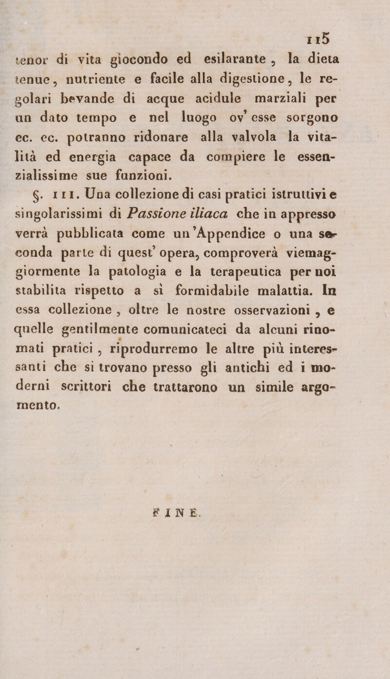 115 tenor di vita giocondo ed esilarante , la dieta tenue, nutriente e facile alla digestione, le re- goìari bevande di acque acidule marziali per un dato tempo e nel luogo ov’ esse sorgono ec. ec. potranno ridonare alla valvola la vita¬ lità ed energia capace da compiere le essen¬ zialissime sue funzioni. §. ni. Una collezione di casi pratici istruttivi e singolarissimi di Passione iliaca che in appresso verrà pubblicata come un’Appendice o una sa** conda parie di quest’ opera, comproverà viemag- giormente la patologia e la terapeutica per noi stabilita rispetto a si formidabile malattia. In essa collezione , oltre le nostre osservazioni , e quelle gentilmente comunicateci da alcuni rino- « mati pratici , riprodurremo le altre più interest santi che si trovano presso gli antichi ed i mo¬ derni scrittori che trattarono un simile argo¬ mento. FIN E.