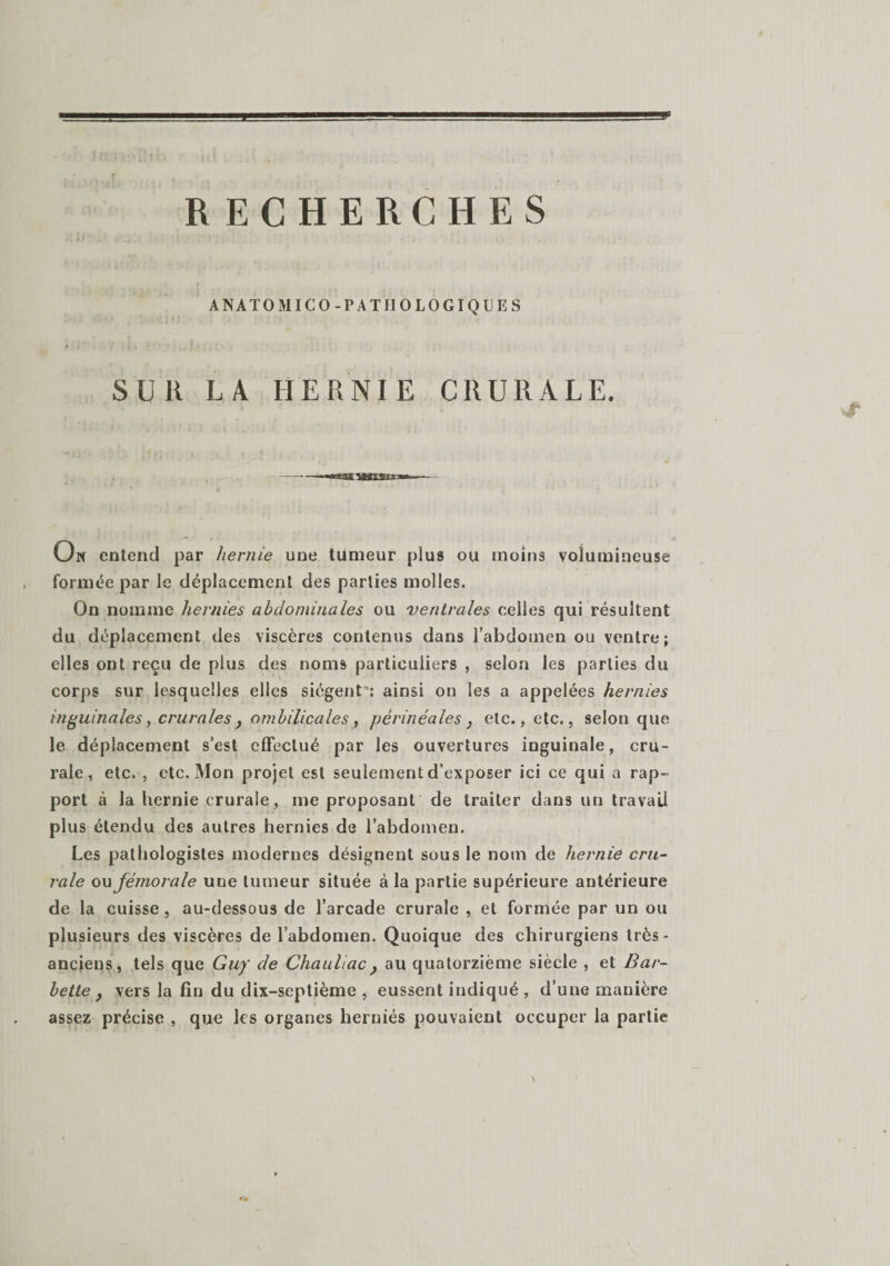 ANATO MICO-PATHOLOGIQUE S SUR LA HERNIE CRURALE. On entend par hernie une tumeur plus ou moins volumineuse formée par le déplacement des parties molles. On nomme hernies abdominales ou ventrales celles qui résultent du déplacement des viscères contenus dans l’abdomen ou ventre; elles ont reçu de plus des noms particuliers , selon les parties du corps sur lesquelles elles siègent': ainsi on les a appelées hernies inguinales, crurales y ombilicales, périnéales} etc., etc., selon que le déplacement s’est effectué par les ouvertures inguinale, cru¬ rale, etc. , etc. Mon projet est seulement d’exposer ici ce qui a rap¬ port à la hernie crurale, me proposant de traiter dans un travail plus étendu des autres hernies de l’abdomen. Les pathologistes modernes désignent sous le nom de hernie cru¬ rale ou fémorale une tumeur située à la partie supérieure antérieure de la cuisse, au-dessous de l’arcade crurale , et formée par un ou plusieurs des viscères de l’abdomen. Quoique des chirurgiens très- anciens, tels que Guy de Chauliac} au quatorzième siècle , et Bar¬ bette } vers la fin du dix-septième , eussent indiqué , d’une manière assez précise , que les organes herniés pouvaient occuper la partie