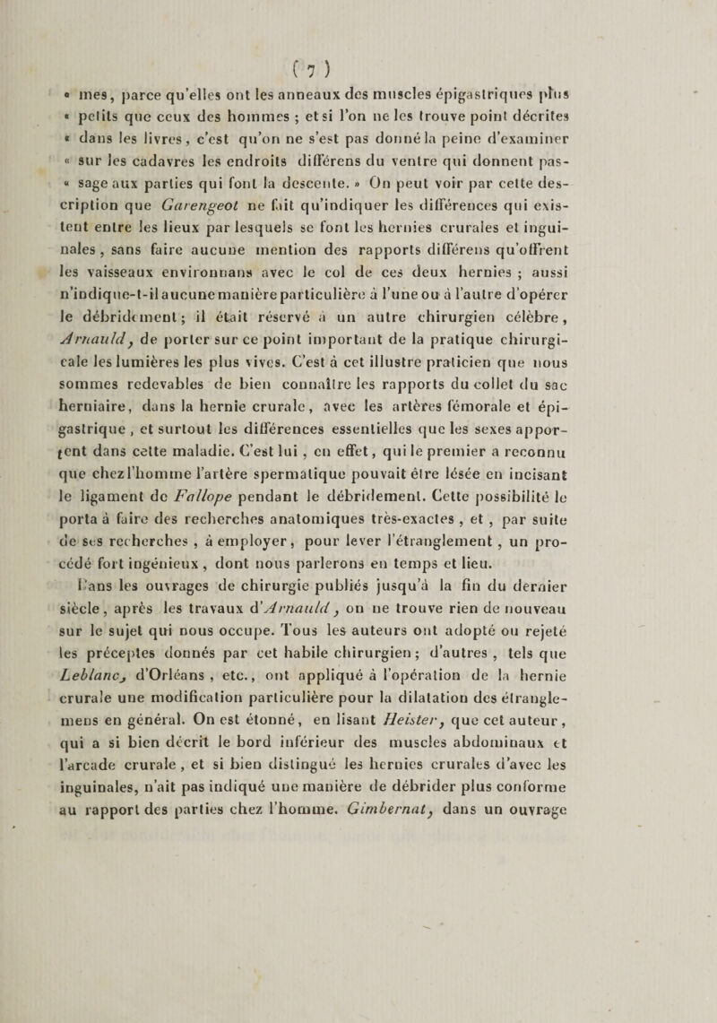 Û mes, parce qu’elles ont les anneaux des muscles épigastriques plus « petits que ceux des hommes ; et si l’on ne les trouve point décrites « dans les livres, c’est qu’on ne s’est pas donné la peine d’examiner « sur les cadavres les endroits différens du ventre qui donnent pas- « sage aux parties qui font la descente. » On peut voir par cette des¬ cription que Garengeùt ne fait qu’indiquer les différences qui exis¬ tent entre les lieux par lesquels se font les hernies crurales et ingui¬ nales , sans faire aucune mention des rapports différens qu’offrent les vaisseaux environnans avec le col de ces deux hernies ; aussi n’indique-t-il aucune manière particulière à l’une ou à l’autre d’opérer le débridcment ; il était réservé à un autre chirurgien célèbre, Aniauldy de porter sur ce point important de la pratique chirurgi¬ cale les lumières les plus vives. C’est à cet illustre praticien que nous sommes redevables de bien connaître les rapports du collet du sac herniaire, dans la hernie crurale, avec les artères fémorale et épi¬ gastrique, et surtout les différences essentielles que les sexes appor¬ tent dans cette maladie. C’est lui , en effet, qui le premier a reconnu que chez l’homme l’artère spermatique pouvait être lésée en incisant le ligament de Fallope pendant le débridemenl. Cette possibilité le porta à faire des recherches anatomiques très-exactes , et , par suite de ses recherches , à employer, pour lever l’étranglement , un pro¬ cédé fort ingénieux , dont nous parlerons en temps et lieu. l'ans les ouvrages de chirurgie publiés jusqu’à la fin du dernier siècle, après les travaux d ' Avnauld , on ne trouve rien de nouveau sur le sujet qui nous occupe. Tous les auteurs ont adopté ou rejeté les préceptes donnés par cet habile chirurgien ; d’autres, tels que Leblancj d’Orléans, etc., ont appliqué à l’opération de la hernie crurale une modification particulière pour la dilatation des étrangle- mens en général. On est étonné, en lisant Heister, que cet auteur, qui a si bien décrit le bord inférieur des muscles abdominaux et l’arcade crurale , et si bien distingué les hernies crurales d’avec les inguinales, n’ait pas indiqué une manière de débrider plus conforme au rapport des parties chez l’homme. Gimbernat, dans un ouvrage