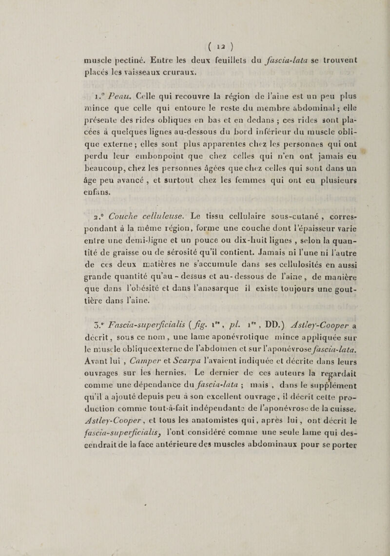 muscle peetiné. Entre les deux feuillets du fascia-lala se trouvent placés les vaisseaux cruraux. 1. ° Peau. Celle qui recouvre la région de l’aine est un p'm plus mince que celle qui entoure le reste du membre abdominal ; elle présente des rides obliques en bas et en dedans ; ces rides sont pla¬ cées à quelques lignes au-dessous du bord inférieur du muscle obli¬ que externe; elles sont plus apparentes chez les personnes qui ont perdu leur embonpoint que chez celles qui n’en ont jamais eu beaucoup, chez les personnes âgées que chez celles qui sont dans un âge peu avancé , et surtout chez les femmes qui ont eu plusieurs enfans. 2. ° Couche celluleuse. Le tissu cellulaire sous-cutané , corres¬ pondant à la même région, forme une couche dont l’épaisseur varie entre une demi-ligne et un pouce ou dix-huit ligues , selon la quan¬ tité de graisse ou de sérosité qu’il contient. Jamais ni l’une ni l’autre de ces deux matières ne s’accumule dans ses cellulosilés en aussi grande quantité qu’au - dessus et au-dessous de l’aine, de manière que dans l’obésité et dans l’anasarque il existe toujours une gout¬ tière dans l’aine. 3. °' Fascia-superfcialis ir# , pi. ire , DD.) Astley-Cooper a décrit, sous ce nom, une lame aponévrolique mince appliquée sur le muscle obliqueexterne de l’abdomen et sur l’aponévrosefascia-lata. Avant lui , Camper et Scarpa l’avaient indiquée et décrite dans leurs ouvrages sur les hernies. Le dernier de ces auteurs la regardait comme une dépendance du fascia-lata ; mais , dans le supplément qu’il a ajouté depuis peu à son excellent ouvrage , il décrit cette pro¬ duction comme tout-à-fait indépendante de l’aponévrose de la cuisse. Astley-Cooper, et tous les anatomistes qui, après lui , ont décrit le fascia-saperficialts} l’ont considéré comme une seule lame qui des¬ cendrait de la face antérieure des muscles abdominaux pour se porter