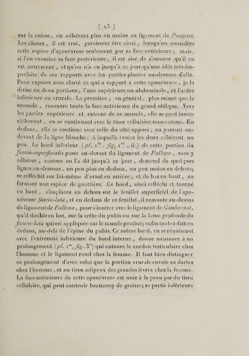 ( ‘3 ) sur la cuisse, en adhérant plus ou moins au ligament de Poupart. Les choses , il est vrai, paraissent être ainsi , lorsqu’on considère celte espèce d’aponévrose seulement par sa face antérieure ; mais, si l’on examine sa face postérieure, il est aisé de s’assurer qu’il en est autrement , et qu’on n’a eu jusqu’à ce jour qu’une idée très-im- parfaile de scs rapports avec Ses parties placées au-dessous d’elle. Pour exposer avec clarté ce qui a rapport à cette aponévrose , je la divise en deux portions , l’une supérieure ou abdominale, et l’autre inférieure ou crurale. La première , en général , plus mince que la seconde , recouvre toute la face antérieure du grand oblique. Vers les parties supérieure et externe de ce muscle, elle &amp;e perd insen¬ siblement , en se continuant avec le tissu cellulaire sous-culané. Eu dedans, elle se continue avec celle du côté opposé , en pissant au- devant de la ligne blanche, à laquelle tonies les deux adhèrent un peu. Le bord inférieur ( pl. ire , Jig. irc , ii ) de cette portion du fascia-sapeificialis passe au-devant du ligament de Fallopc , sans y adhérer , comme on l’a dit jusqu’à ce jour , descend de quelques lignes au-dessous , un peu plus en dedans, un peu moins en dehors; se réfléchit sur lui-même d’avant en arrière , et de bas en haut , eu formant une espèce de gouttière. Ce bord, ainsi réfléchi et tourné en haut , s’implante en dehors sur le feuillet superficiel de l’apo¬ névrose fascia-lata, et en dedans de ce feuillet ,il remonte au-dessus du ligament de Fallope , pour s’insérer avec le ligament de Gimbevnat, qu’il doubleen bas. sur la crête du pubis ou sur la lame profonde du fascia-lata qui est appliquée sur le muscle pecliué; enfin lout-à-fait en dedans, au-delà de l’épine du pubis. Ce même bord, en se réunissant avec l’extrémité inférieure du bord interne , donne naissance à un prolongement {pl. P'^fig. 5e) qui entoure le cordon testiculaire chez l’homme et le ligament rond chez la femme. Il faut bien distinguer ce prolongement d’avec celui que la portion crurale envoie au darlos chez l’homme , et au tissu adipeux des grandes lèvres chez la femme. La face antérieure de cette aponévrose est unie à la peau pardu tissu cellulaire, qui peut contenir beaucoup de graisse; sa partie inférieure