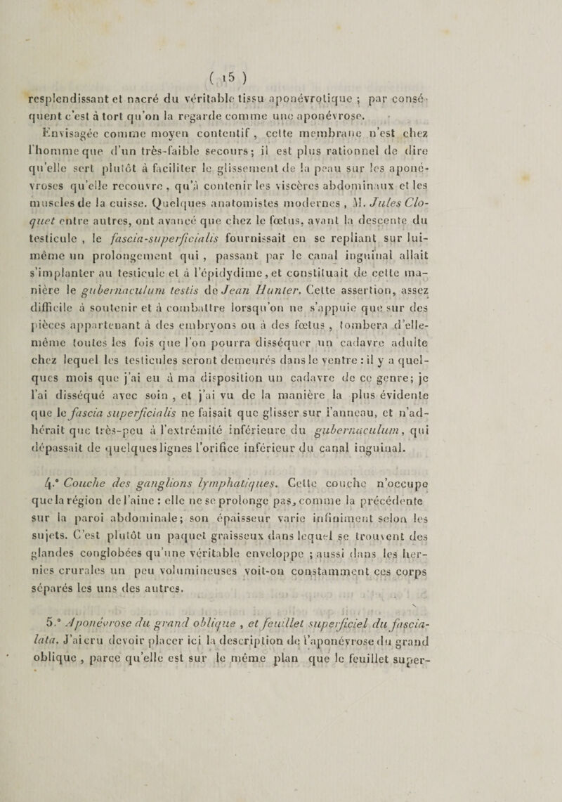 resplendissant et nacré du véritable tissu aponévrotique ; par consé¬ quent c’est à tort qu’on ia regarde comme une aponévrose. Envisagée comme moyen contentif , celte membrane n’est chez l'homme que d’un très-faible secours; il est plus rationnel de dire qu’elle sert plutôt à faciliter le glissement de la peau sur les aponé¬ vroses quelle recouvre, qu’à contenir les viscères abdominaux et les muscles de la cuisse. Quelques anatomistes modernes , M. Jules Clo¬ que t entre autres, ont avancé que chez le fœtus, avant la descente du testicule , le fascia-superficialis fournissait en se repliant sur lui- même un prolongement qui , passant par le canal inguinal allait s’implanter au tesiicule et à lepidydiine,et constituait de cette ma¬ nière le gubernaçulum testis de Jean Hunier. Celte assertion, assez difficile à soutenir et à combattre lorsqu’on ne s’appuie que sur des pièces appartenant cà des embryons ou à des fœtus , tombera d’eîle- mème toutes les fois que l’on pourra disséquer un cadavre adulte chez lequel les testicules seront demeurés dans le ventre : il y a quel¬ ques mois que j’ai eu à ma disposition un cadavre de ce genre; je l’ai disséqué avec soin , et j’ai vu de la manière ia plus évidente que Icfascla superficialis ne faisait que glisser sur l’anneau, et n’ad¬ hérait que très-peu à l’extrcmité inférieure du gubernaçulum, qui dépassait de quelques lignes l’orifice inférieur du canal inguinal. 4® Couche des ganglions lymphatiques. Celte couche n’occupe que la région de l’aine ; elle ne se prolonge pas^comme la précédente sur la paroi abdominale; son épaisseur varie infiniment selon les sujets. C’est plutôt un paquet graisseux dans lequel se trouvent des glandes congiobées qu’une véritable enveloppe ; aussi dans les her¬ nies crurales un peu volumineuses voit-on constamment ccs corps séparés les uns des autres. N 5.° Aponèvrosc du grand oblique , et feuillet superficiel du fascia- lata. J’aicru devoir placer ici la description de l’aponévrose du grand oblique , parce quelle est sur le même plan que le feuillet super-