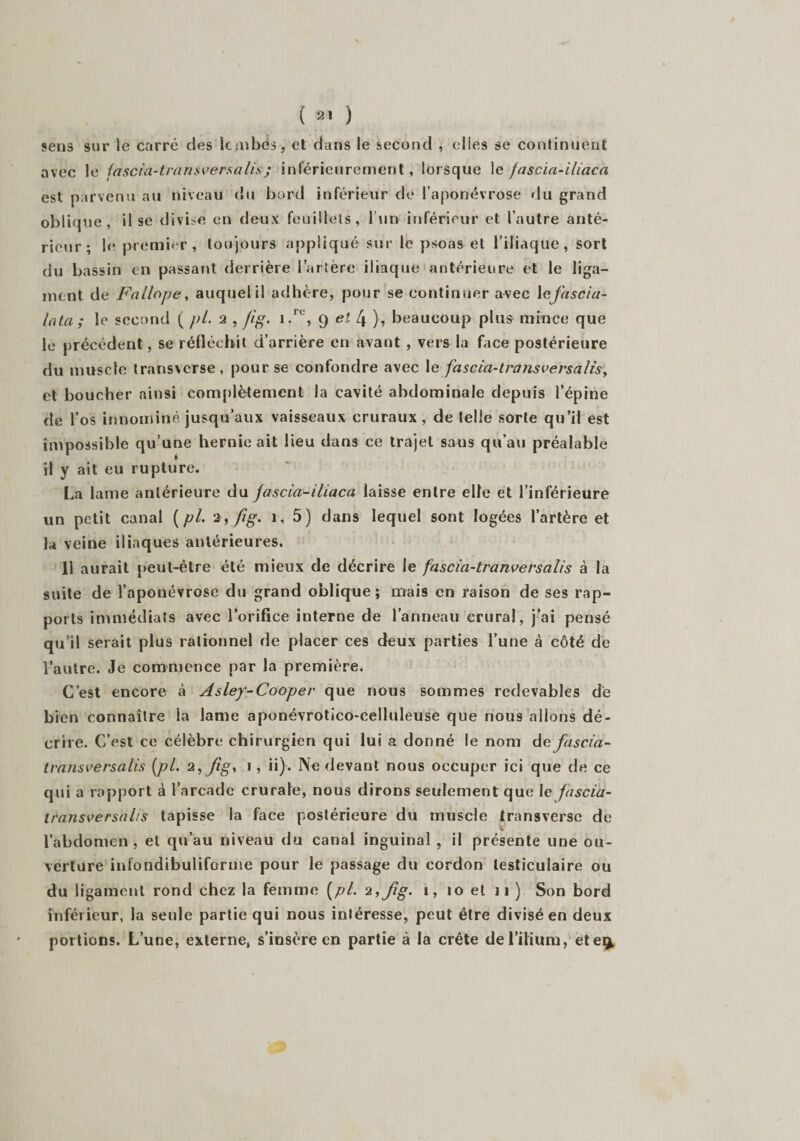 sens sur le carré des le jubés, et dans le second , elles se continuent avec le fascia-tra ns versa lis j inférieurement, lorsque le fascia-iliaca est parvenu au niveau du bord inférieur de l’aponévrose du grand oblique, il se divise en deux feuillets, l’un inférieur et l’autre anté¬ rieur; le premier, toujours appliqué sur le psoas et l’iliaque, sort du bassin en passant derrière l’artère iliaque antérieure et le liga¬ ment de Fallope, auquel il adhère, pour se continuer avec 1 ejascia- Inta ; le second ( pi. 2 , fig. i.re, 9 et 4 ), beaucoup plus mince que le précédent , se réfléchit d’arrière en avant , vers la face postérieure du muscle transverse, pour se confondre avec 1 e fascia-trarisversafis, et boucher ainsi complètement la cavité abdominale depuis l’épine de l’os innomirté jusqu’aux vaisseaux cruraux, de telle sorte qu’il est impossible qu’une hernie ait lieu dans ce trajet saus qu’au préalable il y ait eu rupture. La lame antérieure du fascia-iliaca laisse entre elle et l’inférieure un petit canal ( pl. 5) dans lequel sont logées l’artère et la veine iliaques antérieures. 11 aurait peut-être été mieux de décrire le fascia-tranversalis à la suite de l’aponévrose du grand oblique; mais en raison de ses rap¬ ports immédiats avec l’orifice interne de l’anneau crural, j’ai pensé qu’il serait plus rationnel de placer ces deux parties l’une à côté de l’autre. Je commence par la première. C’est encore à Asley-Cooper que nous sommes redevables de bien connaître la lame aponévrotico-celluleuse que nous allons dé¬ crire. C’est ce célèbre chirurgien qui lui a donné le nom defascia- transversalis {pl. 2, fig, 1 , ii). Ne devant nous occuper ici que de ce qui a rapport à l’arcade crurale, nous dirons seulement que le fascia- Iransversalis tapisse la face postérieure du muscle transverse de l’abdomen , et qu’au niveau du canal inguinal , ii présente une ou¬ verture infondibuliforme pour le passage du cordon testiculaire ou du ligament rond chez la femme [pl. fig. 1, 10 et n ). Son bord inférieur, la seule partie qui nous intéresse, peut être divisé en deux portions. L’une, externe, s’insère en partie à la crête de l’ilium, ete^