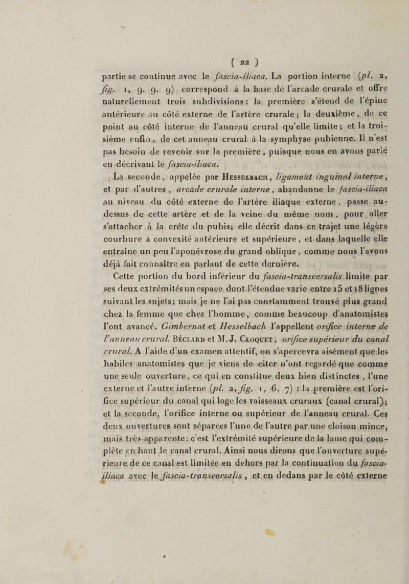 partie se continue avec le fascia-iliaca. La portion interne (pl. 2, fig. 1, 9, 9, 9) correspond à la base de l’arcade crurale et offre naturellement trois subdivisions: la première s’étend de l’épine antérieure au côté externe de l’artère crurale; la deuxième, de ce point au côté interne de l’anneau crural qu’elle limite; et la troi¬ sième enfin, de cet anneau crural à la symphyse pubienne. Il n est pas besoin de revenir sur la première , puisque nous en avons parlé en décrivant le fascia-iliaca. La seconde, appelée par Hesselbach, ligament inguinal interne, et par d’autres, arcade crurale interne, abandonne le fascia-iliaca au niveau du côté externe de l’artère iliaque externe , passe au- dessus de cette artère et de la veine du même nom , pour aller s’attacher à la crête du pubis; elle décrit dans ce trajet une légère courbure à convexité antérieure et supérieure , et dans laquelle elle entraîne un peu l’aponévrose du grand oblique, comme nous l’avons déjà fait connaître en parlant de cette dernière. Cette portion du bord inférieur du fascia-transversalis limite par ses deux extrémités un espace dont l’étendue varie entre i5 et 18 lignes suivant les sujets; mais je ne l’ai pas constamment trouvé plus grand chez la femme que chez l’homme, comme beaucoup d’anatomistes l’ont avancé. Gimbernat et Hesselbach l’appellent orifice interne de l’anneau crural. Béclard et M. J. Cloquet , orifice supérieur du canal crural. A l’aide d’un examen attentif, on s’apercevra aisément que les habiles anatomistes que je viens de citer n’ont regardé que comme une seule ouverture, ce qui en constitue deux bien distinctes , l’une externe et l’autre interne [pl. 2,fg. 1, 6, 7) ; la première est l’ori¬ fice supérieur du canal qui loge les vaisseaux cruraux (canal crural); et la seconde, l’orifice interne ou supérieur de l’anneau crural. Ces deux ouvertures sont séparées l’une de l’autre par une cloison mince, mais très apparente: c est l’extrémité supérieure de la lame qui com¬ plète en haut le canal crural. Ainsi nous dirons que l’ouverture supé¬ rieure de ce canal est limitée en dehors par la continuation du fascia- iliaca avec le fascia-lransversalis , et en dedans par le côté externe ♦