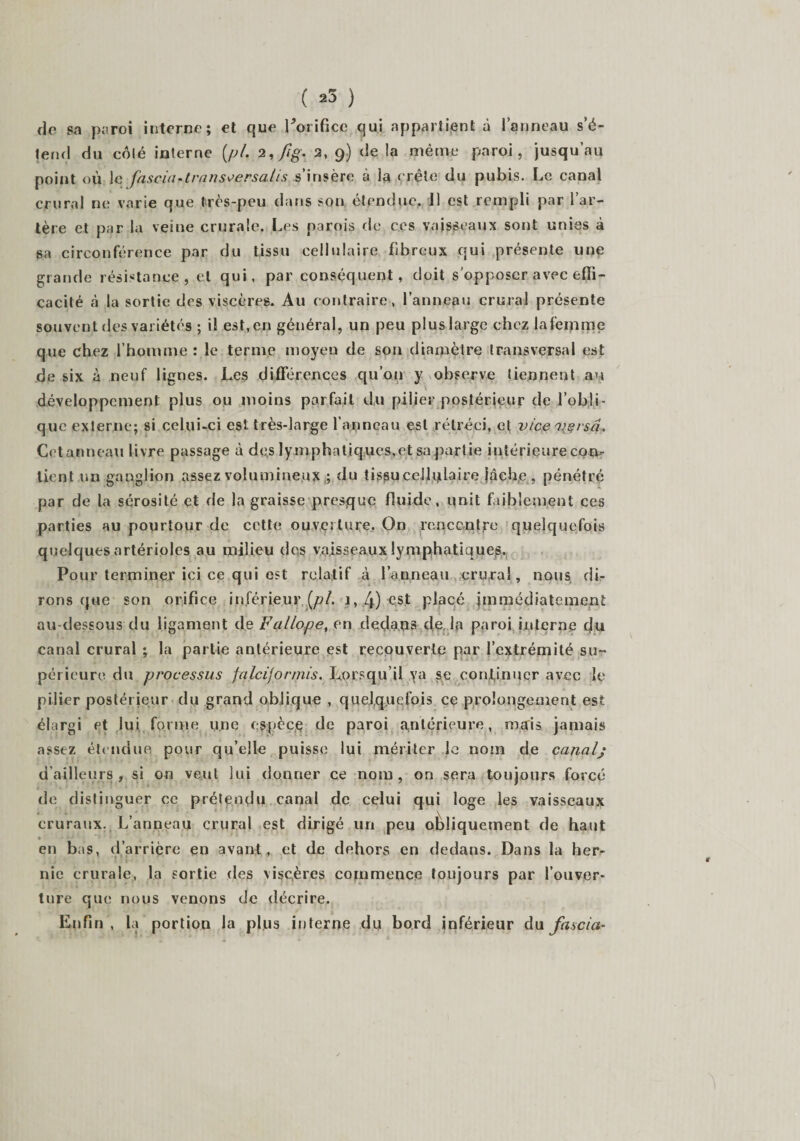 ( »3 ) de sa paroi interne; et que Porifice qui appartient à l’anneau s’é¬ tend du côté interne (,pl. 2, fig. 2, 9) de !a même paroi, jusqu’au point où le fasciartrans^ersalis s’insère à la crête du pubis. Le canal crural ne varie que très-peu dans son étendue. 11 est rempli par l’ar¬ tère et par la veine crurale, Les parois de ces vaisseaux sont unies à sa circonférence par du tissu cellulaire fibreux qui présente une grande résistance, et qui, par conséquent, doit s’opposer avec effi¬ cacité à la sortie des viscères. Au contraire , l’anneau crural présente souvent des variétés ; il est, en général, un peu plus large chez lafeipme que chez l’homme : le terme moyen de son diamètre transversal est de six à neuf lignes. Les différences qu’011 y ^observe tiennent au développement plus ou moins parfait du pilier postérieur de l’obli¬ que externe; si celui-ci est très-large l’apneau est rétréci, et vice pçrsâ. Cetanneau livre passage à des lymphatiques,et sa partie intérieure con¬ tient un ganglion assez volumineux ; du tissucellplaire lâche, pénétré par de la sérosité et fie la graisse presque fluide, unit faiblement ces parties au pourtour de cette ouverture. On rencontre quelquefois quelques artérioles au milieu des vaisseaux lymphatiques. Pour terminer ici ce qui est relatif à l’anneau crural, nous di¬ rons que son orifice inférieur [pi. 1, 4) est placé immédiatement au-dessous du ligament de Fallope, en deda.ps de la paroi interne du canal crural ; la partie antérieure est recouverte par l’extrémité su¬ périeure du processus falcijormis. Lorsqu il va se continuer avec le pilier postérieur du grand oblique , quelquefois ce prolongement est élargi et lui forme une espèce de paroi intérieure, mais jamais assez étendue pour qu’elle puisse lui mériter le nom de canalj d’ailleurs, si on veut lui donner ce nom, on sera toujours forcé de distinguer ce prétendu canal de celui qui loge les vaisseaux cruraux. L’anneau crural est dirigé un peu obliquement de haut • ■ &gt; 1 ’1 • . en bas, d’arrière en avant, et de dehors en dedans. Dans la her- nie crurale, la sortie des viscères commence toujours par l’ouver¬ ture que nous venons de décrire. Enfin , la portion la plus interne du bord inférieur du fascia-
