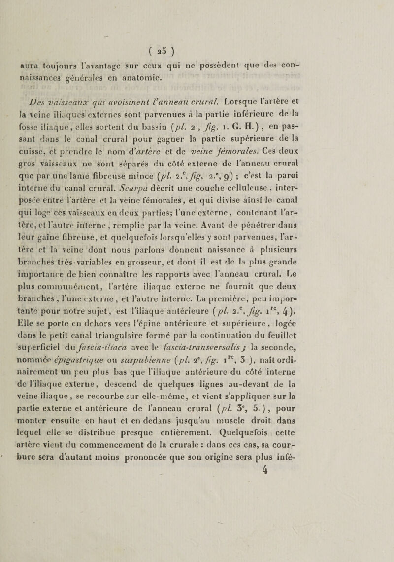aura toujours l’avantage sur ceux qui ne possèdent que des con¬ naissances générales en anatomie. Des vaisseaux qui avoisinent Vanneau crural. Lorsque l’artère et la veine iliaques externes soûl parvenues cà la partie inférieure de la fosse iliaque, elles sortent du bassin [pi. 2 , fig. 1. G. H. ) , en pas¬ sant dans le canal crural pour gagner la partie supérieure de la cuisse, et prendre le nom d'artère et de veine fémorales. Ces deux gros vaisseaux ne sont séparés du côté externe de l’anneau crural que par une lame fibreuse mince (pl. 2.c,Jig, 2.®, 9) ; c’est la paroi interne du canal crural. Scarpa décrit une couche celluleuse , inter¬ posée entre l’artère et la veine fémorales, et qui divise ainsi le canal qui loge ces vaisseaux en deux parties; l’une externe, contenant l’ar¬ tère, et l’autre interne, remplis par la veine. Avant de pénétrer dans leur gaine fibreuse, et quelquefois lorsqu’elles y sont parvenues, l’ar¬ tère et la veine dont nous parlons donnent naissance à plusieurs branches très-variables en grosseur, et dont il est de la plus grande importance de bien connaître les rapports avec l’anneau crural. Le plus communément, l’artère iliaque externe ne fournit que deux branches , l’une externe , et l’autre interne. La première, peu impor¬ tante pour notre sujet, est l’iliaque antérieure [pl. 2?. fig. ire, 4)» lille se porte en dehors vers l’épine antérieure et supérieure, logée dans le petit canal triangulaire formé par la continuation du feuillet superficiel du fascia-iliaca avec le fascia-lransversalis j la seconde, nommée épigastrique ou suspubienne (pl. 2®, fig. ire, 3 ), naît ordi¬ nairement un peu plus bas que l’iliaque antérieure du côté interne de l’iliaque externe, descend de quelques lignes au-devant de la veine iliaque, se recourbe sur elle-même, et vient s’appliquer sur la partie externe et antérieure de l’anneau crural (pl. 3e, 5 ), pour monter ensuite en haut et en dedans jusqu’au muscle droit dans lequel elle se distribue presque entièrement. Quelquefois cette artère vient du commencement de la crurale : dans ces cas, sa cour¬ bure sera d’autant moins prononcée que son origine sera plus infé- 4