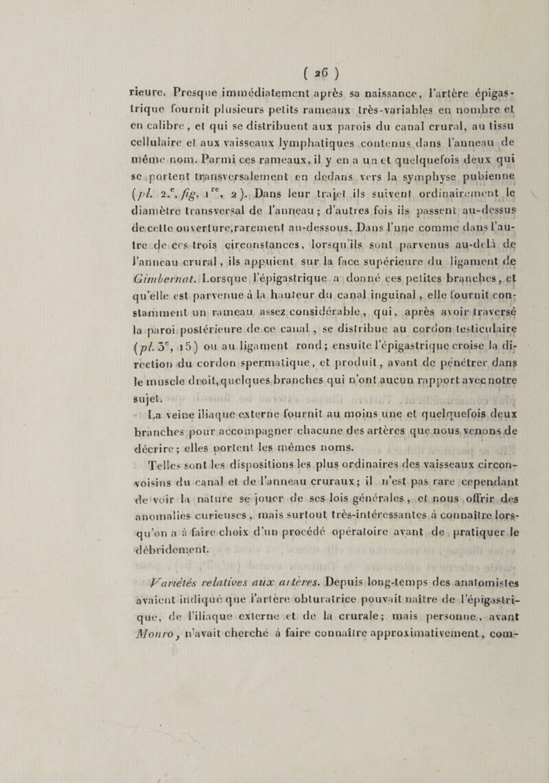 rieure. Presque immédiatement après sa naissance, l’artère épigas¬ trique fournit plusieurs petits rameaux très-variables en nombre et en calibre, et qui se distribuent aux parois du canal crural, au tissu cellulaire et aux vaisseaux lymphatiques contenus.dans l’anneau de même nom. Parmi ces rameaux, il y en a un et quelquefois deux qui se portent transversalement en dedans vers la symphyse pubienne (pi. 2-e,fîg. irt\ 2). Dans leur trajet ils suivent ordinairement le diamètre transversal de l’anneau ; d’autres fois ils passent au-dessus de celle ouverture,rarement au-dessous. Dans l’une comme dans l’au¬ tre de ers trois circonstances, lorsqu’ils sont parvenus au-delà de Panneau crural , ils appuient sur la face supérieure du ligament de Gimbernat. Lorsque l’épigastrique a donné ces petites branches, et qu’elle est parvenue à la hauteur du canal inguinal , elle fournit con¬ stamment un rameau assez considérable , qui, après avoir traversé la paroi postérieure de ce canal , se distribue au cordon testiculaire [pi 3e, i5) ou au ligament rond; ensuite l’épigastrique croise la di¬ rection du cordon spermatique, et produit, avant de pénétrer dans le muscle droit,quelques branches qui n’ont aucun rapport avec notre sujet. La veine iliaque externe fournit au moius une et quelquefois deux branches pour accompagner chacune des artères que nous venons de décrire; elles portent les mêmes noms. Telles sont les dispositions les plus ordinaires des vaisseaux circon- voisins du canal et de l’anneau cruraux; il n’est pas rare cependant de voir la nature se jouer de ses lois générales , et nous offrir des anomalies curieuses, mais surtout très-intéressantes à connaître lors¬ qu’on a à faire choix d’un procédé opératoire avant de pratiquer le débridement. Variétés relatives aux altères. Depuis long-temps des anatomistes avaient indiqué que l’artère obturatrice pouvait naître de l’épigastri¬ que, de l’iliaque externe et de la crurale; mais personne, avant Monro, n’avait cherché à faire connaître approximativement, com-