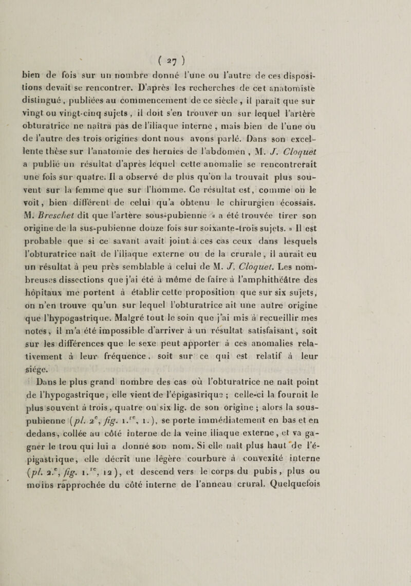bien de fois sur un nombre donné l’une ou l’autre de ces disposi¬ tions devait se rencontrer. D’après les recherches de cet anatomiste distingué , publiées au commencement de ce siècle , il paraît que sur vingt ou vingt-cinq sujets , il doit s’en trouver un sur lequel l’artère obturatrice ne naîtra pas de l’iliaque interne , mais bien de l’une ou de i’autre des trois origines dont nous avons parlé. Dans son excel¬ lente thèse sur l’anatomie des hernies de l’abdomen, M. J. Cloquet a publié un résultat d’après lequel cette anomalie se rencontrerait une fois sur quatre. Il a observé de plus qu’on la trouvait plus sou¬ vent sur la femme que sur l’homme. Ce résultat est, comme on le voit, bien différent de celui qu’a obtenu le chirurgien écossais. M. Breschet dit que l’artère sous-pubienne « a été trouvée tirer son origine de la sus-pubienne douze fois sur soixante-trois sujets. » 11 e£t probable que si ce savant avait joint à ces cas ceux dans lesquels l’obturatrice naît de l’iliaque externe ou de la crurale, il aurait eu un résultat à peu près semblable à celui de M. J, Cloquet. Les nom¬ breuses dissections que j’ai été à même de faire à l’amphithéâtre des hôpitaux me portent à établir cette proposition que sur six sujets, on n’en trouve qu’un sur lequel l'obturatrice ait une autre origine que l’hypogastrique. Malgré tout le soin que j’ai mis à recueillir mes notes, il m’a été impossible d’arriver à un résultat satisfaisant, soit sur les différences que le sexe peut apporter à ces anomalies rela¬ tivement à leur fréquence. soit sur ce qui est relatif à leur siège. Dans le plus grand nombre des cas où l’obturatrice ne naît point de l’hypogastrique, elle vient de l’épigastrique ; celle-ci la fournit le plus souvent à trois, quatre ou six lig. de son origine ; alors la sous- pubienne [pi. 2e, fig. i.re, i.), se porte immédiatement en bas et en dedans, collée au côté interne de la veine iliaque externe, et va ga¬ gner le trou qui lui a donné son nom. Si elle naît plus haut de l’é¬ pigastrique, elle décrit une légère courbure à convexité interne (pl. a.e, fig. i.rc, 12), et descend vers le corps du pubis, plus ou moins rapprochée du côté interne de l’anneau crural. Quelquefois