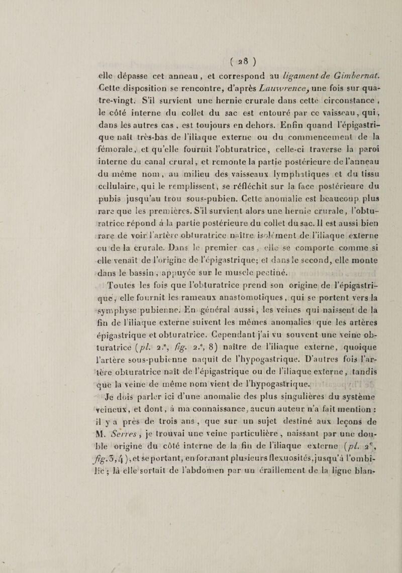 ( 38 ) elle dépasse cet anneau, et correspond au ligament de Gimbernat. Cette disposition se rencontre, d’après Lauwrence&gt; une fois sur qua¬ tre-vingt. S’il survient une hernie crurale dans cette circonstance , le côté interne du collet du sac est entouré par ce vaisseau, qui, dans les autres cas , est toujours en dehors. Enfin quand l’épigastri¬ que naît très-bas de l’iliaque externe ou du commencement de la fémorale, et quelle fournit l’obturatrice, celle-ci traverse la paroi interne du canal crural, et remonte la partie postérieure de l’anneau du même nom, au milieu des vaisseaux lymphatiques et du tissu cellulaire, qui le remplissent, se réfléchit sur la face postérieure du pubis jusqu’au trou sous-pubien. Cette anomalie est beaucoup plus rare que les premières. S’il survient alors une hernie crurale, l’obtu¬ ratrice répond à la partie postérieure du collet du sac. Il est aussi bien rare de voir Tarière obturatrice naître isolément de l’iliaque externe ou de la crurale. Dans Se premier cas , elle se comporte comme si elle venait de l’origine de l’épigastrique; et dans le second, elle monte dans le bassin , appuyée sur le muscle peetiné. Toutes les fois que l’obturatrice prend son origine de l’épigastri¬ que, elle fournit les rameaux anastomotiques, qui se portent vers la symphyse pubienne. En général aussi, les veines qui naissent de la fin de l’iliaque externe suivent les mêmes anomalies que les artères épigastrique et obturatrice. Cependant j’ai vu souvent une veine ob¬ turatrice [pi. 2.% fig. 2.c, 8) naître de l’iliaque externe, quoique l’artère sous-pubienne naquît de Thypogastrique. D’autres fois l’ar¬ tère obturatrice naît de l’épigastrique ou de l’iliaque externe, tandis que la veine de même nom vient de Thypogastrique. Je dois parler ici d’une anomalie des plus singulières du système veineux, et dont, à ma connaissance, aucun auteur n’a fait mention : il y a près de trois ans , que sur un sujet destiné aux leçons de M. Serres , je trouvai une veine particulière , naissant par une dou¬ ble origine du côté interne de la fin de l’iliaque externe [pi. ae, /?g-.3,4 ),et se portant, en formant plusieurs flexuosités,jusqu’à l’ombi¬ lic; là elle sortait de l’abdomen par un éraillement de la ligne blan-