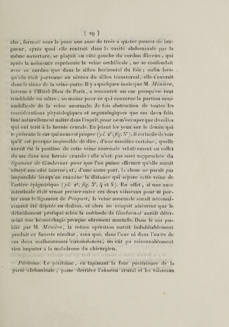 che , formait, sous la peau une anse de trois à quatre pouces de lon¬ gueur, après quoi elle rentrait dans la cavité abdominale par la même ouverture, se plaçait au côté gauche du cordon fibreux , qui après la naissance représente la veine ombilicale , ne se confondait avec ce cordon que dans le sillon horizontal du foie ; enfin lors¬ qu’elle était parvenue au niveau du sillon transversal, elle s’ouvrait dans le sinus de la veine-porte. Il y a quelques mois que \1. Ménière, interne à l’Hôtcl-Dieu de Paris , a rencontré un cas prcsqu’en tout semblable au nôtre , au moins pour ce qui concerne la portion sous- ombilicale de la veine anormale. Je fais abstraction de toutes les considérations physiologiques et organologiques que ces deux faits font naturellement naître dans l’esprit,pour ne m’occuperque de celles qui ont trait à la hernie crurale. En jetant les yeux sur le dessin qui représente le cas qui nous est propre (pi. 2G\Jig. 5e), il e%t facile de voir qu’il est presque impossible de dire, d’une manière certaine, quelle aurait été la position de cette veine anormale relativement au collet du sac dans une hernie crurale : elle n’est pas assez rapprochée du ligament de Gimbernat pour que l’on puisse affirmer qu’elle aurait côtoyé son côté interne; et, d’une autre part, la chose ne paraît pas impossible lorsqu’on examine la distance qui sépare celte veine de l’artère épigastrique (pi. 2e, fig. 5e, [\ et 5). En effet, si une anse intestinale était venue presser entre ces deux vaisseaux pour se por¬ ter sous le ligament de Poupart, la veine anormale aurait nécessai¬ rement été déjetée en dedans, et alors on conçoit aisément que le débridement pratiqué selon la méthode dé Gimbernat aurait déter¬ miné une hémorrhagie presque sûrement mortelle. Dans le cas pu¬ blié par M. Ménière, la même opération aurait indubitablement produit ce funeste résultat , sans que, dans l’une ni dans l’autre de ces deux malheureuses circonstances, on eût pu raisonnablement rien imputer à la maladresse du chirurgien* * &gt; 11 j / :4 y \ '• ■ i ' ■ ' - tJ. &gt; ) &gt; è . i i O i i P G l 5 : &lt; i'- • f » * ' * » » Péritoine. Le péritoine , en tapissant la face postérieure de la paroi abdominale , passe derrière l’aûneau crural et les vaisseaux