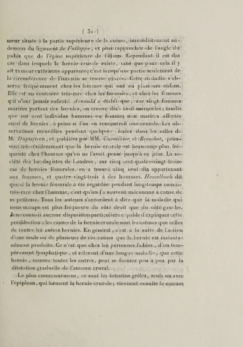 meur située à la partie supérieure de la cuisse, immédiatement au- dessous du ligament de Falloppe, et plus rapprochée; de l’angle du pubis que de l’épine supérieure de l’ilium- Cependant il est des cas dans lesquels la hernie crurale existe, sans que pour cela il y ait tumeur extérieure apparente; c’est lorsqu’une partie seulement de la circonférence de 1 intestin se trouve■ pjncéeJi.Cette maladie s’ob¬ serve fréquemment chez les femmes qui ont eu plusieurs enfans. Elle est au contraire très-rare chez les hommes , et chez les femmes qui n’ont jamais enfanté. Arnauld a- établi-que p sur vingt, femmes mariées portant des hernies, on trouve dix1-nèul mérocèles ; tandis que sur cent individus hommes ou femmes riona mariées affectés aussi de hernies , à peine si l’on en rencontrait une,crurale;: Les ob¬ servations recueillies pendant quelque^ rouées dans les salles de M. I)upuyiren , et publiées par MM. Cuveilhieret iBreschet, prou¬ vent très-évidemment que la hernie cruralp est beaucoup plus fré¬ quente chez l’homme qu’on ne l’avait pensé jusqu à ce jour. La so¬ ciété des bandagistes de Londres , sur cinq cent quatre* vingt- treize cas de hernies fémorales, en a trouvé cinq cent dix appartenant aux femmes, et quatre-vingt-trois à des hommes. Hesselbach dit que si la hernie fémorale a été regardée pendant long-temps comme très-rare chez l’homme, c’est qu’on l’a souvent méconnue à cause de sa petitesse. Tous les auteurs s’accordent à dire que la maladie qui nous occupe est plus fréquente du côté droit que du côté gauche. Jenû connais aucune disposition particulier a capable d’expliquer cetîc prédilection ; les causes de la hernie crurale sont les,mêmes que celles de toutes les autres hernies. En général , c’est à la suite de l’action d’une seule ou de plusieurs de ces causes que la hernie est instanta¬ nément produite. Ce n’est que chez les, personnes faibles , d’un tem¬ pérament lymphatique, et relevant d’une longue-maladie , que cette hernie , comme toutes les autres, peut se former peu. à peu par la dilatation graduelle de l’anneau crural. Le plus communément, ce sont les intestins grêlés, seuls ou avec l’épiploon, qui forment la hernie crurale ; viennent ensuite le cæcum