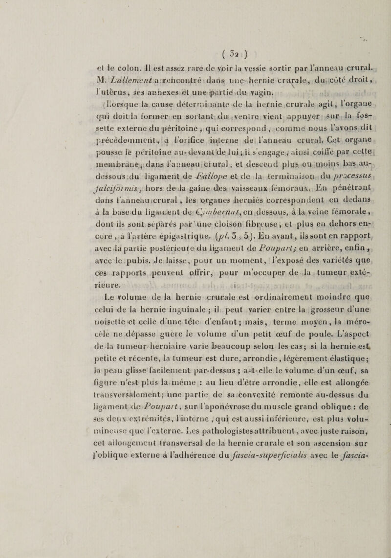 ( 3* ) et le colon. Il est assez rare de voir la vessie sortir par l’anneau crural. M. L'allemcnt a rencontré datis une hernie crurale, du côté droit, l'utérus, ses annexes et une partie du vagin. Lorsque la cause déterminante de la hernie crurale agit, iorgane qui doit la former en sortant du ventre vient appuyer sur la fos¬ sette externe du péritoine , qui correspond , comme nous l’avons dit précédemment ,; à l’orifice interne de l’anneau crural. Cet organe pousse le péritoine au-devant de lui; ii s’engage, ainsi coiffé par cette membrane r dans l’anneau ci ural, et descend plus ou moins bas au- dessous du ligament de Pallope et de la terminaison du processus Jalcijoi mis, hors de la gaine des vaisseaux fémoraux. En pénétrant dans l’anneau crural , les organes herniés correspondent en dedans à la base du ligament de Qtmbernât, en dessous, à la veine fémorale, dont iis sont séparés par une cloison fibreuse, et plus en dehors en¬ core , a l’artère épigastrique, (pi. 3,5j. En avant, ils sont en rapport avec la partie postérieure du ligament de PouparLj en arrière, enfin , avec le pubis. Je laisse, pour un moment, l’exposé des variétés que ces rapports peuvent offrir, pour m’occuper de la tumeur exté¬ rieure. ; Le volume de la hernie crurale est ordinairement moindre que celui de la hernie inguinale ; ii peut varier entre la grosseur d’une noisette et celle d’une tete d’enfant ; mais, terme moyen, la méro- cèle ne dépasse guère le volume d’un petit œuf de poule. L’aspect de la tumeur herniaire varie beaucoup selon les cas; si la hernie est petite et récente, la tumeur est dure, arrondie , légèrement élastique; la peau glisse facilement par-dessus; a-t-elle le volume d’un œuf, sa figure n’est plus la même : au lieu d’être arrondie, elle est allongée transversalement; une partie de sa convexité remonte au-dessus du ligament (le Poupart, sur l aponévrose du muscle grand oblique : de ses deux extrémités, 1 interne , qui est aussi inférieure, est plus volu¬ mineuse que l’externe. Les pathoîogistesattribuent, avec juste raison, cet allongement transversal de la hernie crurale et son ascension sur fobiique externe à l’adhérence du fascia-supeijicialis avec 1 e fascia-