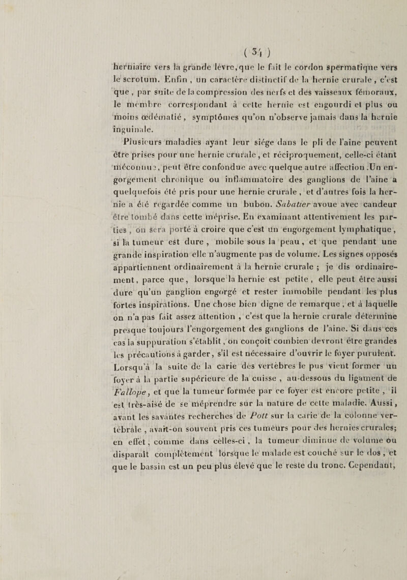 herniaire vers la grande lèvre,que le fait le cordon spermatique vers le scrotum. Enfin , un caractère distinctif de la hernie crurale , c’est que , par suite de la compression des nerfs et des vaisseaux fémoraux, le membre correspondant à celte hernie est engourdi et plus ou moins œdématié, symptômes qu’on n’observe jamais dans la hernie inguinale. Plusieurs maladies ayant leur siège dans le pli de l’aine peuvent être prises pour une hernie crurale, et réciproquement, celle-ci étant méconnu?, petit être confondue avec quelque autre affection .Un en¬ gorgement chronique ou inflammatoire des ganglions de l’aine a quelquefois été pris pour une hernie crurale , et d’autres fois la her¬ nie a éié regardée comme un bubon. Sabatier avoue avec candeur être tombé dans cette méprise. En examinant attentivement les par¬ ties , on sera porté à croire que c’est un engorgement lymphatique, si la tumeur est dure, mobile sous la peau, et que pendant une grande inspiration elle n’augmente pas de volume. Les signes opposés appartiennent ordinairement à la hernie crurale ; je dis ordinaire¬ ment, parce que, lorsque la hernie est petite, elle peut être aussi dure qu’un ganglion engorgé et rester immobile pendant les plus fortes inspirations. Une chose bien digne de remarque , et à laquelle on n’a pas fait assez attention , c’est que la hernie crurale détermine presque toujours l’engorgement des ganglions de l’aine. Si dans ces cas la suppuration s’établit, on conçoit combien devront être grandes les précautions à garder, s’il est nécessaire d’ouvrir le foyer purulent. Lorsqu’à la suite de la carie dés vertèbres le pus vient former un foyer à la partie supérieure de la cuisse , au-dessous du ligament de F alloue, et que la tumeur formée par ce foyer est encore petite , il est très-aisé de se méprendre sur la nature de cette maladie. Aussi, avant les savantes recherches de Pott sur la carie de la colonne ver¬ tébrale , avart-on souvent pris ces tuméurs pour des hernies crurales; en effet, comme dans celles-ci , la tumeur diminue de volume ou disparait complètement lorsque le malade est couché sur le dos , et que le bassin est un peu plus élevé que le reste du tronc. Cependant, /