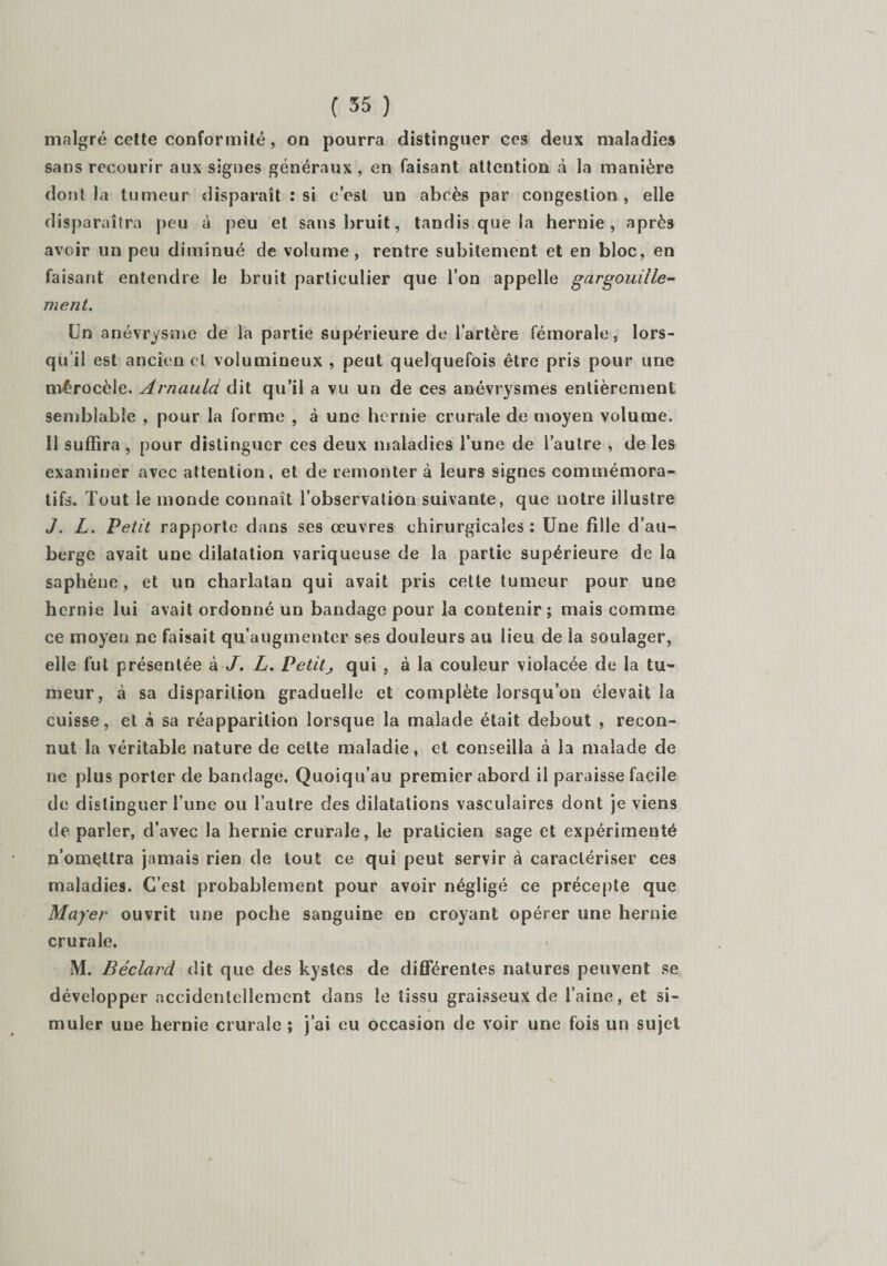 malgré cette conformité, on pourra distinguer ces deux maladies sans recourir aux signes généraux, en faisant attention à la manière dont la tumeur disparaît : si c’est un abcès par congestion , elle disparaîtra peu à peu et sans bruit, tandis que la hernie, après avoir un peu diminué de volume , rentre subitement et en bloc, en faisant entendre le bruit particulier que l’on appelle gargouille¬ ment. Un anévrysme de la partie supérieure de l’artère fémorale, lors¬ qu’il est ancien et volumineux , peut quelquefois être pris pour une mérocèle. Arnauld àit qu’il a vu un de ces anévrysmes entièrement semblable , pour la forme , à une hernie crurale de moyen volume. 11 suffira , pour distinguer ces deux maladies l’une de l’autre , de les examiner avec attention, et de remonter à leurs signes commémora¬ tifs. Tout le monde connaît l’observation suivante, que notre illustre J. L. Petit rapporte dans ses œuvres chirurgicales : Une fille d’au¬ berge avait une dilatation variqueuse de la partie supérieure de la saphène, et un charlatan qui avait pris cette tumeur pour une hernie lui avait ordonné un bandage pour la contenir ; mais comme ce moyen ne faisait qu’augmenter ses douleurs au lieu de la soulager, elle fut présentée à J. L. Petit j qui , à la couleur violacée de la tu¬ meur, à sa disparition graduelle et complète lorsqu’on élevait la cuisse, et à sa réapparition lorsque la malade était debout , recon¬ nut la véritable nature de celte maladie, et conseilla à la malade de ne plus porter de bandage. Quoiqu’au premier abord il paraisse facile de distinguer l’une ou l’autre des dilatations vasculaires dont je viens de parler, d’avec la hernie crurale, le praticien sage et expérimenté n’omettra jamais rien de tout ce qui peut servir à caractériser ces maladies. C’est probablement pour avoir négligé ce précepte que Mayer ouvrit une poche sanguine en croyant opérer une hernie crurale. M. Béclard dit que des kystes de différentes natures peuvent se développer accidentellement dans le tissu graisseux de l’aine, et si¬ muler une hernie crurale ; j’ai eu occasion de voir une fois un sujet