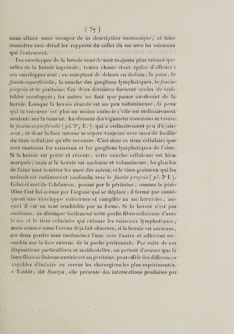 ( 5? ) nous allons nous occuper de sa description anatomique, et faire connaître avec détail les rapports du collet du sac avec les vaisseaux qui l’entourent. Les enveloppes de la hernie crurale sont toujours plus minces que celles de la hernie inguinale , toutes choses étant égales d’ailleurs : ces enveloppes sont , en comptant de dehors en dedans, la peau , le fascia-auperficialis, la couche des ganglions lymphatiques, le fascia- piopiia et le péritoine. Ces deux dernières forment seules de véri¬ tables enveloppes ; les autres ne font que passer au-devant de la hernie. Lorsque la hernie crurale est un peu volumineuse , la peau qui la recouvre est plus ou moins amincie ; elle est ordinairement roulante sur la tumeur. Au-dessous des légumens communs se trouve le fascia-siiperfieicilis {ph 5e^ E. ),qui a ordinairement peu d’épais¬ seur , et dont la face interne se sépare toujours avec assez de facilité du tissu cellulaire qu’elle recouvre. C’est dans ce tissu cellulaire que sont contenus les vaisseaux et les ganglions lymphatiques de l’aine. Si la hernie est petite et récente, celte couche celluleuse est bien marquée; mais si la hernie est ancienne et volumineuse, les glandes de l’aine sont écartées les unes des autres, et le tissu graisseux qui les unissait est entièrement confondu avec 1 n fascia-propria [ pl. 3e I.). Celui-ci sort de l’abdomen, poussé par le péritoine , comme le péri¬ toine l’est lui-même par l’organe qui se déplace ; il forme par consé¬ quent une enveloppe extérieure et complète au sac herniaire , au¬ quel il est en tout semblable par sa forme. Si la hernie n’est pas ancienne, on distingue facilement celte poche fibro-celluîeuse d’avec le sac et le tissu cellulaire qui entoure les vaisseaux lymphatiques ; mais comme nous l’avons déjà fait observer, si la hernie est ancienne, ces deux parties sont confondues l’une avec l’autre et adhèrent en¬ semble sur la face externe de la poche péritonéale. Par suite de ces dispositions particulières et accidentelles, on prévoit d’avance que la lamefihro-eelluleuse extérieure au péritoine, peutoffrir des différences capables d’induire en erreur les chirurgiens les plus expérimentés. « Tantôt, dit Scarpa, elle présente des intersections produites par