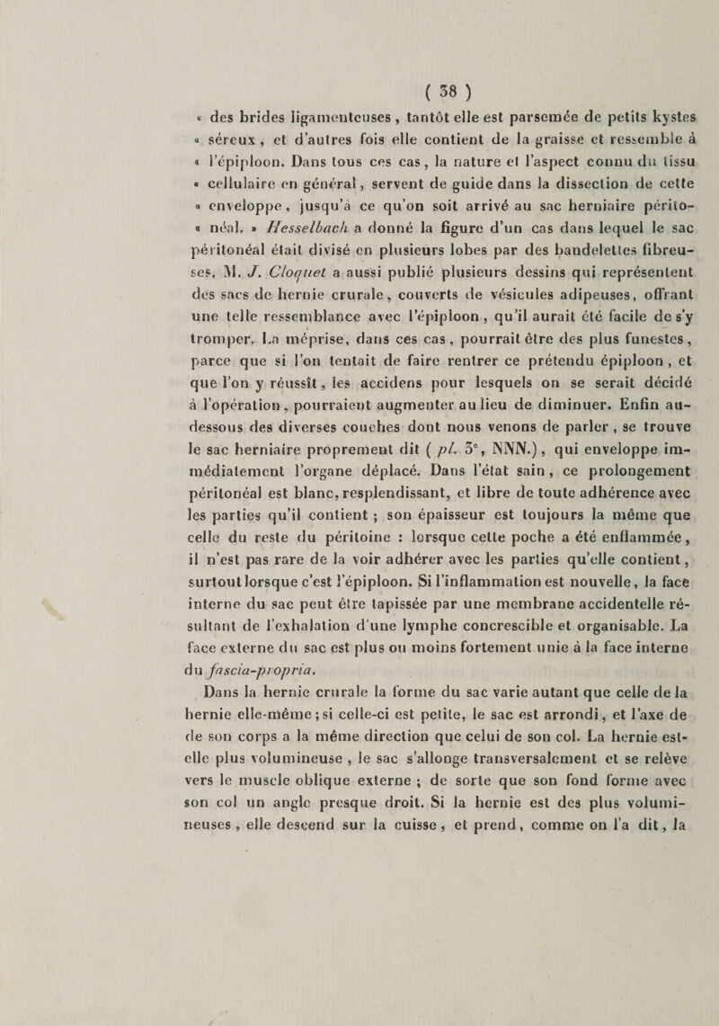 « des brides ligamenteuses, tantôt elle est parsemée de petits kystes « séreux , et d’autres fois elle contient de la graisse et ressemble à « 1 épiploon. Dans tous ces cas, la nature et l’aspect connu du tissu « cellulaire en général, servent de guide dans la dissection de cette « enveloppe, jusqu’à ce qu’on soit arrivé au sac herniaire périto- « néal. » Hesselbach a donné la figure d’un cas dans lequel le sac péritonéal était divisé en plusieurs lobes par des bandelettes fibreu¬ ses. M. J. Cloquet a aussi publié plusieurs dessins qui représentent des sacs de hernie crurale, couverts de vésicules adipeuses, offrant une telle ressemblance avec l'épiploon., qu’il aurait été facile de s’y tromper. La méprise, dans ces cas, pourrait être des plus funestes, parce que si l’on tentait de faire rentrer ce prétendu épiploon , et que l’on y réussît, ies accidens pour lesquels on se serait décidé à l’opération, pourraient augmenter au lieu de diminuer. Enfin au- dessous des diverses couches dont nous venons de parler , se trouve le sac herniaire proprement dit ( pi. 3e, NNN.), qui enveloppe im¬ médiatement l’organe déplacé. Dans l’état sain, ce prolongement péritonéal est blanc, resplendissant, et libre de toute adhérence avec les parties qu’il contient ; son épaisseur est toujours la même que celle du reste du péritoine : lorsque celte poche a été enflammée, il n’est pas rare de la voir adhérer avec les parties qu’elle contient, surtout lorsque c’est îepiploon. Si l’inflammation est nouvelle, la face interne du sac peut être tapissée par une membrane accidentelle ré¬ sultant de l’exhalation d’une lymphe concrescible et organisable. La face externe du sac est plus ou moins fortement unie à la face interne du fascia-piopria. Dans la hernie crurale la forme du sac varie autant que celle de la hernie elle-même;si celle-ci est petite, le sac est arrondi, et l’axe de de son corps a la même direction que celui de son col. La hernie est- elle plus volumineuse , le sac s’allonge transversalement et se relève vers le muscle oblique externe ; de sorte que son fond forme avec son col un angle presque droit. Si la hernie est des plus volumi¬ neuses , elle descend sur la cuisse, et prend, comme on l’a dit, la