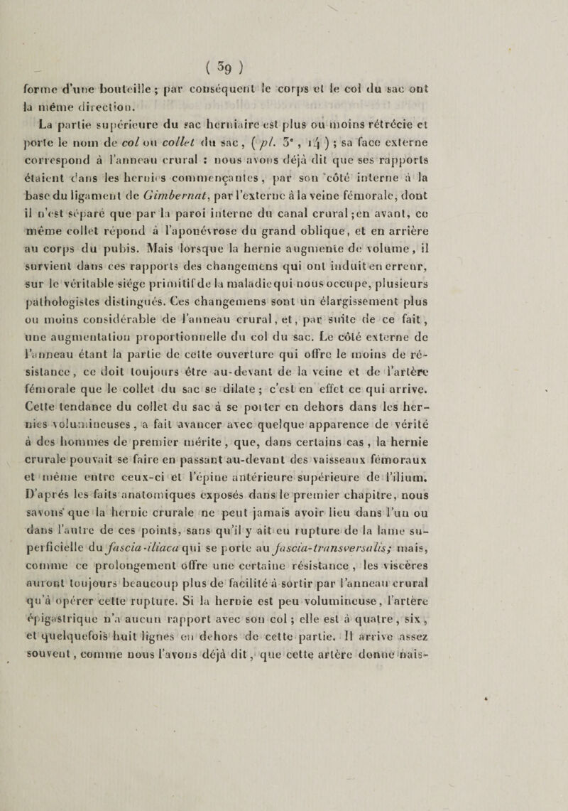 forme d’une bouteille; par conséquent le corps et le col du sac ont la même direction. La partie supérieure du sac herniaire est plus ou moins rétrécie et porte le nom de col ou collet du sac , ( pi. 5e , \l\ ) ; sa face externe correspond à l’anneau crural : nous avons déjà dit que ses rapports étaient dans les hernies commençantes, par son côté interne à la base du ligament de Girnbernat, par l’externe à la veine fémorale, dont il n’est séparé que par la paroi interne du canal crural ;en avant, ce même collet répond à l’aponévrose du grand oblique, et en arrière au corps du pubis. Mais lorsque la hernie augmente de volume, il survient dans ces rapports des changetnens qui ont induit en erreur, sur le véritable siège primitif de la maladiequi nous occupe, plusieurs pathologistes distingués. Ces changemens sont un élargissement plus ou moins considérable de l’anneau crural, et, par suite ne ce fait, une augmentation proportionnelle du col du sac. Le côté externe de l’anneau étant la partie de celte ouverture qui offre le moins de ré¬ sistance, ce doit toujours être au-devant de la veine et de l’artère fémorale que le collet du sac se dilate; c’est on effet ce qui arrive. Cette tendance du collet du sac à se poitcr en dehors dans les her¬ nies volumineuses, a fait avancer avec quelque apparence de vérité à des hommes de premier mérite, que, dans certains cas , la hernie crurale pouvait se faire en passant au-devant des vaisseaux fémoraux et même entre ceux-ci cl l’épine antérieure supérieure de l’ilium. D’après les faits anatomiques exposés dans le premier chapitre, nous savons* que la hernie crurale ne peut jamais avoir lieu dans l’un ou dans l’autre de ces points, sans qu’il y ait eu rupture de la lame su¬ perficielle du fascia-iliaca qui se porte au Ja scia- transversa lis; mais, comme ce prolongement offre une certaine résistance , les viscères auront toujours beaucoup plus de facilité à sortir par l’anneau crural qu’à opérer cette rupture. Si la hernie est peu volumineuse, l’artère épigastrique n’a aucun rapport avec son col ; elle est à quatre, six , et quelquefois huit lignes en dehors de cette partie. Il arrive assez souvent, comme nous l’avons déjà dit, que cette artère donne nais- 4