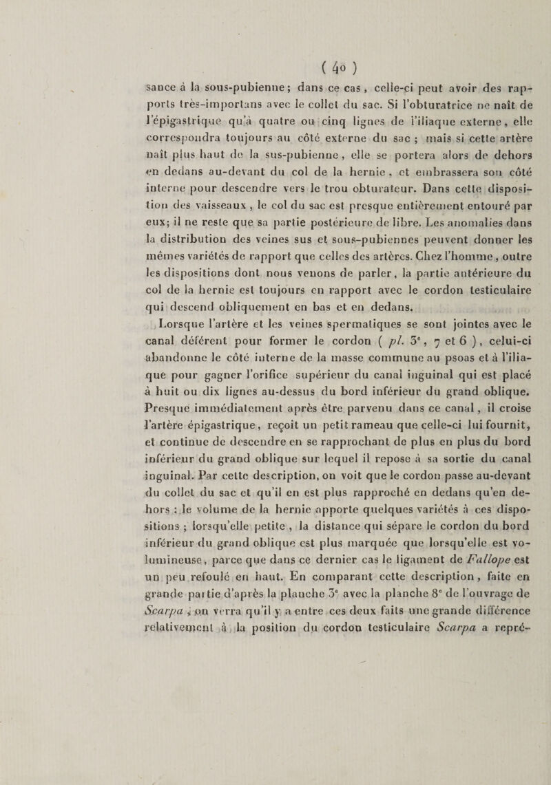 sance à la sous-pubienne ; dans ce cas , celie-ci peut avoir des rap¬ ports très-imporlans avec ie collet du sac. Si l’obturatrice ne naît de l’épigastrique qu’à quatre ou cinq lignes de l’iliaque externe, elle correspondra toujours au côté externe du sac ; mais si cette artère naît plus haut de la sus-pubienne , elle se portera alors de dehors en dedans au-devant du col de la hernie , et embrassera son côté interne pour descendre vers le trou obturateur. Dans cette disposi¬ tion des vaisseaux , le col du sac est presque entièrement entouré par eux; il ne reste que sa partie postérieure de libre. Les anomalies dans la distribution des veines sus et sous-pubiennes peuvent donner les mêmes variétés de rapport que celles des artères. Chez l’homme, outre les dispositions dont nous venons de parler, la partie antérieure du col de la hernie est toujours en rapport avec le cordon testiculaire qui descend obliquement en bas et en dedans. Lorsque l’artère et les veines spermatiques se sont jointes avec le canal déférent pour former le cordon ( pi. 3e, 7 et 6 ), celui-ci abandonne le côté interne de la masse commune au psoas et à l’ilia¬ que pour gagner l’orifice supérieur du canal inguinal qui est placé à huit ou dix lignes au-dessus du bord inférieur du grand oblique. Presque immédiatement après être parvenu dans ce canal, il croise l’artère épigastrique, reçoit un petit rameau que celle-ci lui fournit, et continue de descendre en se rapprochant de plus en plus du bord inférieur du grand oblique sur lequel il repose à sa sortie du canal inguinal. Par celte description, on voit que le cordon passe au-devant du collet du sac et qu’il en est plus rapproché en dedans qu’en de¬ hors : le volume de la hernie apporte quelques variétés à ces dispo¬ sitions ; lorsqu’elle petite , la distance qui sépare le cordon du bord inférieur du grand oblique est plus marquée que lorsqu’elle est vo¬ lumineuse, parce que dans ce dernier cas le ligament de Fallope est un peu refoulé en haut. En comparant cette description, faite en grande pai tie d’après la plauche 3e avec la planche 8e de l’ouvrage de Scarpa > on verra qu’il y a entre ces deux faits une grande différence relativement à la position du cordon testiculaire Scarpa a repre-
