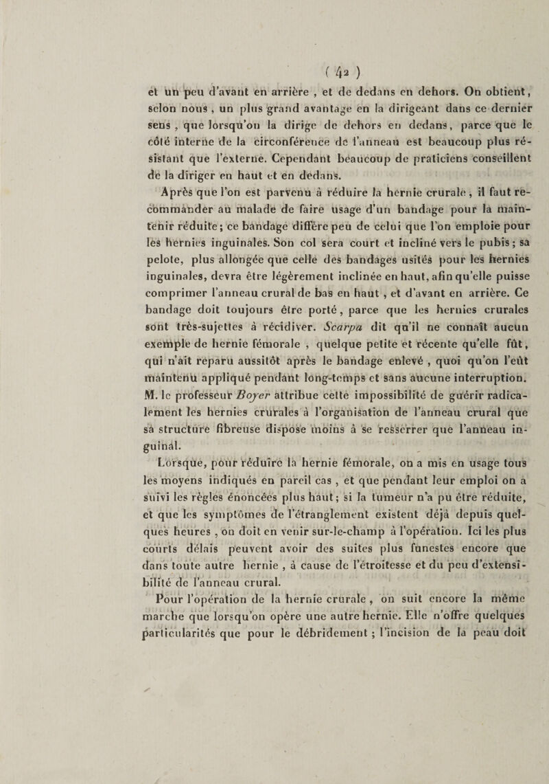 f 4* ) et ün peu d’avant en arrière , et de dedans en dehors. On obtient, selon nous , un plus grand avantage en la dirigeant dans ce dernier sens, que lorsqu’on la dirige de dehors en dedans, parce que le côté interne de la circonférence de l’anneau est beaucoup plus ré¬ sistant que l’externe. Cependant beaucoup de praticiens conseillent de la diriger en haut et en dedans. Après que l’on est parvenu à réduire la hernie crurale, il faut re¬ commander au malade de faire usage d’un bandage pour la main¬ tenir réduite; ce bandage diffère peu de celui que l’on emploie pour les hernies inguinales. Son col sera court et incliné vers le pubis; sa pelote, plus allongée que celle des bandages usités pour les hernies inguinales, devra être légèrement inclinée en haut, afin qu’elle puisse comprimer l’anneau crural de bas en haut , et d’avant en arrière. Ce bandage doit toujours être porté, parce que les hernies crurales sont très-sujettes à récidiver. Scarpa dit qu’il ne connaît aucun exemple de hernie fémorale , quelque petite et récente qu’elle fût, qui n’ait reparu aussitôt après le bandage enlevé , quoi qu’on l’eût maintenu appliqué pendant long-temps et sans aucune interruption. M. le professeur Boyer attribue cette impossibilité de guérir radica¬ lement les hernies crurales à l’organisation de l’anneau crural que sa structure fibreuse dispose moins à se resserrer que l’anneau in- guinàl. Lorsque, pour réduire la hernie fémorale, on a mis en usage tous les moyens indiqués en pareil cas , et que pendant leur emploi on a suivi les règles énoncées plus haut; si la tumeur n’a pu être réduite, et que les symptômes de l’étranglement existent déjà depuis quel¬ ques heures , on doit en venir sur-le-champ à l’opération. Ici les plus courts delais peuvent avoir des suites plus funestes encore que dans toute autre hernie , à cause de l’étroitesse et du peu d’extensi¬ bilité de l’anneau crural. Pour l’opération de la hernie crurale , on suit encore la même marche que lorsqu’on opère une autre hernie. Elle n’offre quelques particularités que pour le débridement ; l’incision de la peau doit