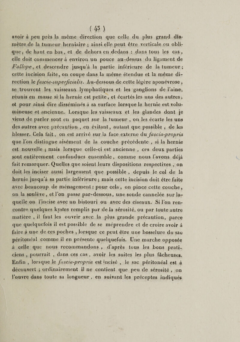 avoir à peu près la même direction que celle du plus grand dia¬ mètre de la tumeur herniaire ; ainsi elle peut être verticale ou obli¬ que, de haut en bas , et de dehors en dedans : dans tous les cas , elle doit commencera environ un pouce au-dessus du ligament de Fallope, et descendre jusqua la partie inférieure de la tumeur ; cette incision faite, on coupe dans la même étendue et la même di¬ rection le fascia-superjîcialis. Au-dessous de cette légère aponévrose , se trouvent les vaisseaux lymphatiques et les ganglions de l’aine, réunis en masse si la hernie est petite, et écartés les uns des autres, et pour ainsi dire disséminés à sa surface lorsque la hernie est volu¬ mineuse et ancienne. Lorsque les vaisseaux et les glandes dont je viens de parler sont en paquet sur Ja tumeur , on les écarte les uns des autres avec précaution , en évitant, autant que possible , de les blesser. Cela fait, on est arrivé sur la face externe du fascia-propria que l’on distingue aisément de la couche précédente , si la hernie est nouvelle ; mais lorsque celle-ci est ancienne , ces deux parties sont entièrement confondues ensemble , comme nous l’avons déjà fait remarquer. Quelles que soient leurs dispositions respectives , on doit les inciser aussi largement que possible , depuis le col de la hernie jusqu’à sa partie inférieure ; mais cette incision doit être faite avec beaucoup de ménagement: pour cela, on pince cette couche, on la soulève, et l’on passe par-dessous, une sonde cannelée sur la¬ quelle on l’incise avec un bistouri ou avec des ciseaux. Si l’on ren¬ contre quelques kystes remplis par delà sérosité, ou par toute autre matière , il faut les ouvrir avec la plus grande précaution, parce que quelquefois il est possible de se méprendre et de croire avoir à faire à une de ces poches , lorsque ce peut être une bosselure du sao péritonéal comme il en présente quelquefois. Une marche opposée à celle que nous recommandons , d’après tous les bons prati¬ ciens , pourrait , dans ces cas , avoir les suites les plus fâcheuses. Enfin , lorsque le fascia-propria est incisé , le sac péritonéal est à découvert ; ordinairement il ne contient que peu de sérosité , on l’ouvre dans toute sa longueur , en suivant les préceptes indiqués