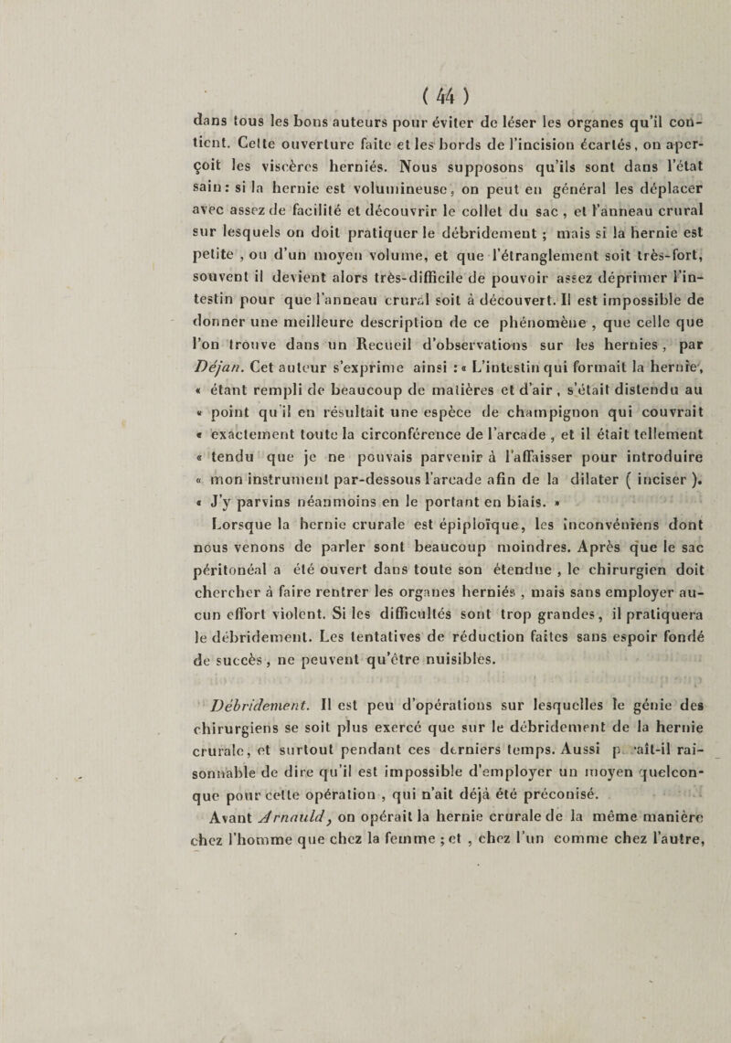 dans tous les bons auteurs pour éviter de léser les organes qu’il con¬ tient. Celte ouverture faite et les bords de l’incision écartés, on aper¬ çoit les viscères herniés. Nous supposons qu’ils sont dans l’état sain: si la hernie est volumineuse, on peut en général les déplacer avec assez de facilité et découvrir le collet du sac , et l’anneau crural sur lesquels on doit pratiquer le débridement ; mais si la hernie est petite , ou d’un moyen volume, et que l’étranglement soit très-fort, souvent il devient alors très-difficile de pouvoir assez déprimer l’in¬ testin pour que l’anneau crural soit à découvert. Il est impossible de donner une meilleure description de ce phénomène , que celle que l’on trouve dans un Recueil d’observations sur les hernies, par Déjan. Cet auteur s’exprime ainsi :« L’intestin qui formait la hernie, « étant rempli de beaucoup de matières et d’air , s’était distendu au « point qu i! en résultait une espèce de champignon qui couvrait « exactement toute la circonférence de l’arcade , et il était tellement « tendu que je ne pouvais parvenir à l'affaisser pour introduire « mon instrument par-dessous l’arcade afin de la dilater ( inciser). « J’y parvins néanmoins en le portant en biais. » Lorsque la hernie crurale est épiploïque, les inconvénrens dont nous venons de parler sont beaucoup moindres. Après que le sac péritonéal a été ouvert dans toute son étendue , le chirurgien doit chercher à faire rentrer les organes herniés , mais sans employer au¬ cun effort violent. Si les difficultés sont trop grandes, il pratiquera le débridement. Les tentatives de réduction faites sans espoir fondé de succès, ne peuvent qu’être nuisibles. Débridement. Il est peu d’opérations sur lesquelles le génie des chirurgiens se soit plus exercé que sur le débridement de la hernie crurale, et surtout pendant ces derniers temps. Aussi p ’aît-il rai¬ sonnable de dire qu’il est impossible d’employer un moyen quelcon¬ que pour cette opération , qui n’ait déjà été préconisé. Avant drnauld, on opérait la hernie crurale de la même manière chez l’homme que chez la femme ; et , chez l’un comme chez l’autre,