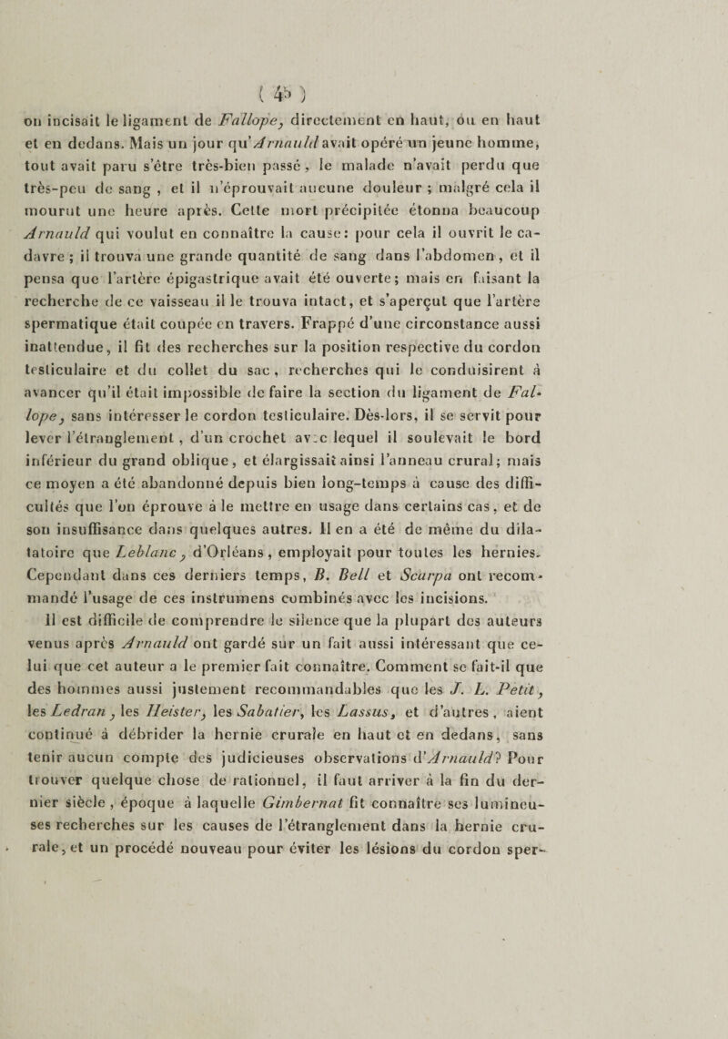 on incisait le ligament de Fallope, directement en haut, ou en haut et en dedans. Mais un jour qu'Arnauld avait opéré un jeune homme, tout avait paru s’être très-bien passé, le malade n’avait perdu que très-peu de sang , et il n’éprouvait aucune douleur ; malgré cela il mourut une heure après. Cette mort précipitée étonna beaucoup Arnauld qui voulut en connaître la cause: pour cela il ouvrit le ca¬ davre ; il trouva une grande quantité de sang dans l’abdomen , et il pensa que l’artère épigastrique avait été ouverte; mais en faisant la recherche de ce vaisseau il le trouva intact, et s’aperçut que l’urtère spermatique était coupée en travers. Frappé d’une circonstance aussi inattendue, il fit des recherches sur la position respective du cordon testiculaire et du collet du sac, recherches qui le conduisirent à avancer qu’il était impossible de faire la section du ligament de Fal- lopej sans intéresser le cordon tesliculaire. Dès-lors, il se servit pour lever l’étraüglement , d’un crochet av;c lequel il soulevait le bord inférieur du grand oblique, et élargissait ainsi l’anneau crural; mais ce moyen a été abandonné depuis bien long-temps à cause des diffi¬ cultés que l’on éprouve à le mettre en usage dans certains cas, et de son insuffisance dans quelques autres. Il en a été de même du dila- tatoirc que Leblanc ? d’Orléans, employait pour toutes les hernies^ Cependant dans ces derniers temps, B. Bell et Scarpa ont recom¬ mandé l’usage de ces instrumens combinés avec les incisions. 11 est difficile de comprendre le silence que la plupart des auteurs venus après Arnauld ont gardé sur un fait aussi intéressant que ce¬ lui que eet auteur a le premier fait connaître. Comment se fait-il que des hommes aussi justement recommandables que les J. L. Petit, les Ledran , les Ileister, les Sabatier, les Lassus, et d’autres, aient continué à débrider la hernie crurale en haut et en dedans, sans tenir aucun compte des judicieuses observations d’Arnauld? Pour trouver quelque chose de rationnel, ü faut arriver à la fin du der¬ nier siècle , époque à laquelle Qimbernat fit connaître ses lumineu¬ ses recherches sur les causes de l’étranglement dans la hernie cru¬ rale, et un procédé nouveau pour éviter les lésions du cordon sper-