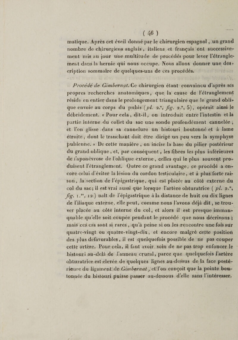 malique. Après cet éveil donné par le chirurgien espagnol , un grand nombre de chirurgiens anglais , italiens et français ont successive¬ ment mis au jour une multitude de procédés pour lever l’étrangle¬ ment dans la hernie qui nous occupe. Nous allons donner une des¬ cription sommaire de quelques-uns de ces procédés. Procédé de Gimbernat. Ce chirurgien étant convaincu d’après ses propres recherches anatomiques, que la cause de l’étranglement réside en entier dans le prolongement triangulaire que le grand obli¬ que envoie au corps du pubis [pl. 2.% Jig. 2.% 5), opérait ainsi le débridement. « Pour cela , dit-il, on introduit entre l’intestin et la partie interne du collet du sac une sonde profondément cannelée , et l’on glisse dans sa cannelure un bistouri boutonné et à lame étroite, dont le tranchant doit être dirigé un peu vers la symphyse pubienne. » De cette manière , on incise la base du pilier postérieur du grand oblique , et, par conséquent, les fibres les plus inférieures de l’aponévrose de l’oblique externe, celles qui le plus souvent pro¬ duisent l’étranglement. Outre ce grand avantage, ce procédé a en¬ core celui d’éviter la lésion du cordon testiculaire, et à plus forte rai¬ son , la section de l’épigastrique, qui est placée au côté externe du col du sac; il est vrai aussi que lorsque l’artère obturatrice ( pl. 2.*, Jig. i.r% 12 ) naît de l’épigastrique à la distance de huit ou dix lignes de l’iliaque externe, elle peut, comme nous l’avons déjà dit, se trou¬ ver placée au côté interne du col, et alors il est presque imman¬ quable quelle soit coupée pendant le procédé que nous décrivons ; mais ces cas sont si rares, qu a peine si on les rencontre une fois sur quatre-vingt ou quatre-vingt-dix, et encore malgré cette position des plus défavorables, il est quelquefois possible de ne pas couper cette artère. Pour cela, il faut avoir soin de ne pas trop enfoncer le bistouri au-delà de l’anneau crural, parce que quelquefois l’artère obturatrice est elevée de quelques lignes au-dessus de la face posté¬ rieure du ligament de Girnbernat, et l’on conçoit que la pointe bou¬ tonnée du bistouri puisse passer au-dessous d’elle sans l’intéresser.