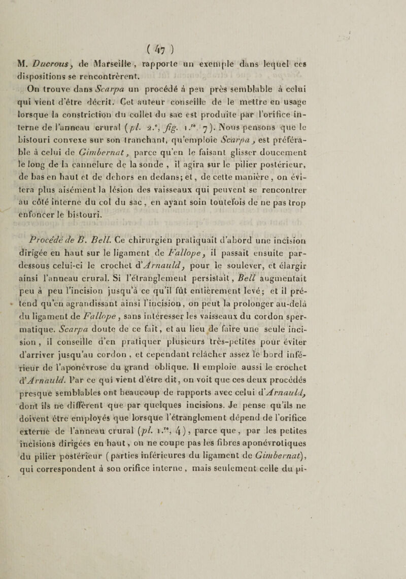 M. Ducrousy de Marseille , rapporte un exemple dans lequel ccs dispositions se rencontrèrent. On trouve dans Scarpa un procédé à peu près semblable à celui qui vient d’être décrit. Cet auteur conseille de le mettre en usage lorsque la constriction du collet du sac est produite par l’orifice in¬ terne de l’anneau crural (pl. 2.e, Jig. 1 .r< 7). Nous pensons que le bistouri convexe sur son tranchant, qu’emploie Scarpa_> est préféra¬ ble à celui de Gimbernat, parce qu’en le faisant glisser doucement le long de la cannelure de la sonde , il agira sur le pilier postérieur, de bas en haut et de dehors en dedans; et, de cette manière , on évi¬ tera plus aisément la lésion des vaisseaux qui peuvent se rencontrer au côté interne du col du sac, en ayant soin toutefois de ne pas trop enfoncer le bistouri. Procédé de B. Bell. Ce chirurgien pratiquait d'abord une incision dirigée en haut sur le ligament de Fallope, il passait ensuite par- dessous celui-ci le crochet d' Arnauld , pour le soulever, et élargir ainsi l’anneau crural. Si l’étranglement persistait, Bell augmentait peu à peu l’incision jusqu’à ce qu’il fût entièrement levé; et il pré¬ tend qu’en agrandissant ainsi l’incision, on peut la prolonger au-delà du ligament de Fallope , sans intéresser les vaisseaux du cordon sper¬ matique. Scarpa doute de ce fait, et au lieu de faire une seule inci¬ sion , il conseille d’en pratiquer plusieurs très-petites pour éviter d’arriver jusqu’au cordon , et cependant relâcher assez le bord infé¬ rieur de l’aponévrose du grand oblique. 11 emploie aussi le crochet à'Arnauld. Par ce qui vient detre dit, on voit que ces deux procédés presque semblables ont beaucoup de rapports avec celui d’Arnauld, dont iis ne diffèrent que par quelques incisions. Je pense qu’ils ne doivent être employés que lorsque l’étranglement dépend de l’orifice externe de l’anneau crural (pl. i.r% 4)» parce que, par les petites incisions dirigées en haut, on ne coupe pas les fibres aponévroliques du pilier postérieur (parties inférieures du ligament de Gimbernat), qui correspondent à son orifice interne , mais seulement celle du pi-
