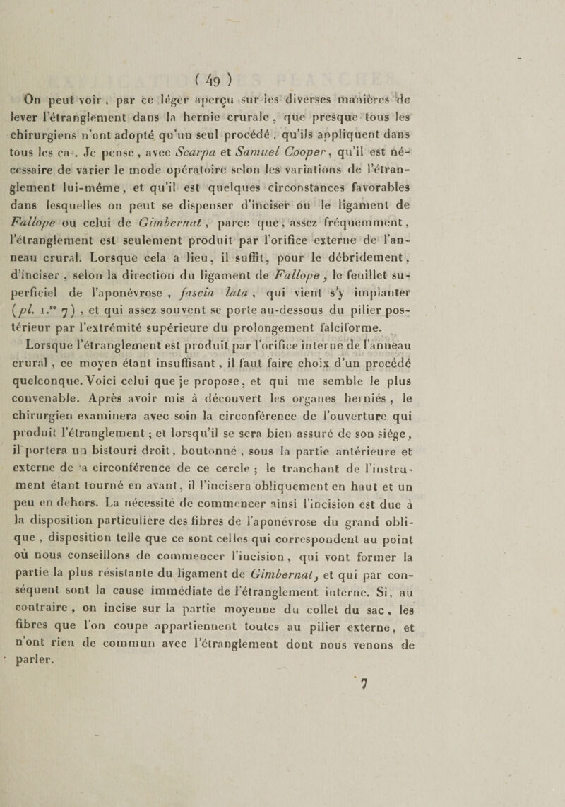 f 4g ) On peut voir , par ce léger aperçu sur les diverses manières de lever l'étranglement dans la hernie crurale , que presque tous les chirurgiens n’ont adopté qu’un seul procédé , qu’ils appliquent dans tous les ca-, Je pense , avec Scarpa et Samuel Cooper, qu’il est né¬ cessaire de varier le mode opératoire selon les variations de l’étran¬ glement lui-même, et qu’il est quelques circonstances favorables dans lesquelles on peut se dispenser d’inciser ou le ligament de Fallope ou celui de Gimbernat, parce que, assez fréquemment, l’étranglement est seulement produit par l'orifice externe de l’an¬ neau crural. Lorsque cela a lieu, il suffît, pour le dcbridement, d’inciser , selon la direction du ligament de Fallope , le feuillet su¬ perficiel de l’aponévrose , fascia lata , qui vient s y implanter [pi. i.re 7) , et qui assez souvent se porte au-dessous du pilier pos¬ térieur par l’extrémité supérieure du prolongement falciforme. Lorsque l’étranglement est produit par l’orifice interne de l’anneau crural , ce moyen étant insuffisant, il faut faire choix d’un procédé quelconque. Voici celui que je propose, et qui me semble le plus convenable. Après avoir mis à découvert les orgaues herniés , le chirurgien examinera avec soin la circonférence de l’ouverture qui produit l’étranglement ; et lorsqu’il se sera bien assuré de son siège, il portera u î bistouri droit, boutonné , sous la partie antérieure et externe de a circonférence de ce cercle ; le tranchant de l’instru¬ ment étant tourné en avant, il l’incisera obliquement en haut et un peu en dehors. La nécessité de commencer ainsi l’incision est due à la disposition particulière des fibres de l’aponévrose du grand obli¬ que , disposition telle que ce sont celles qui correspondent au point ou nous conseillons de commencer l’incision , qui vont former la partie la plus résistante du ligament de Gimbernat} et qui par con¬ séquent sont la cause immédiate de l’étranglement interne. Si, au contraire, on incise sur la partie moyenne du collet du sac, les fibres que l’on coupe appartiennent toutes au pilier externe, et n’ont rien de commun avec l’étranglement dont nous venons de ' parler. 7