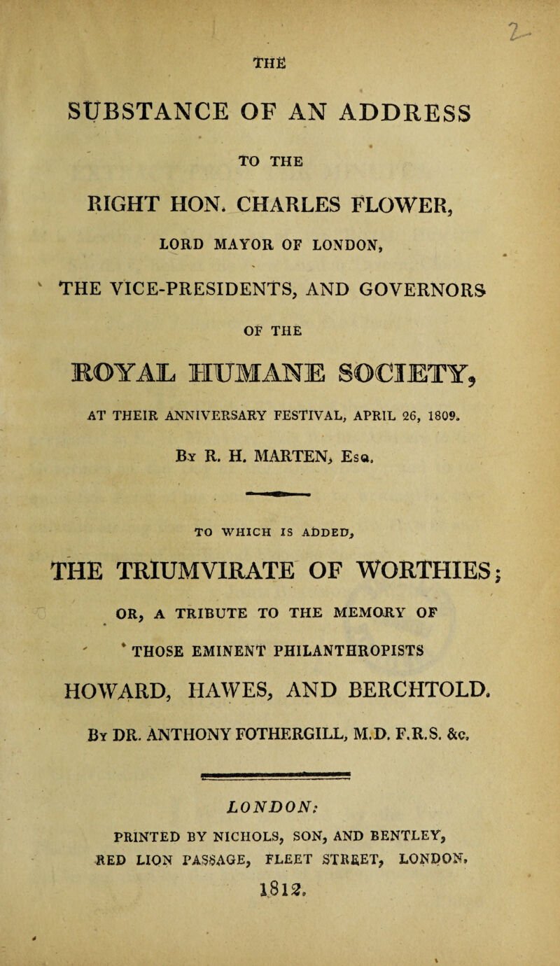 the SUBSTANCE OF AN ADDRESS TO THE RIGHT HON* CHARLES FLOWER, LORD MAYOR OF LONDON, THE VICE-PRESIDENTS, AND GOVERNORS OF THE ROYAL HUMANE SOCIETY, AT THEIR ANNIVERSARY FESTIVAL, APRIL 26, 1809. By R. H. MARTEN, Esa, TO WHICH IS ADDED, the triumvirate of worthies OR, A TRIBUTE TO THE MEMORY OF * THOSE EMINENT PHILANTHROPISTS HOWARD, IIAWES, AND BERCHTOLD. By DR. ANTHONY FOTHERGILL, M.D. F.R.S. &c. LONDON: PRINTED BY NICHOLS, SON, AND BENTLEY, RED LION PASSAGE, FLEET STREET, LONDON, 1812.