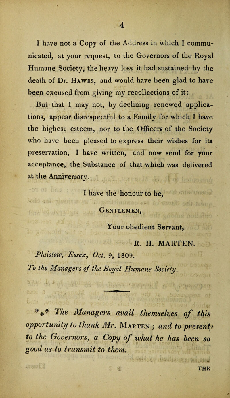 I have not a Copy of the Address in which I commu¬ nicated, at your request, to the Governors of the Royal Humane Society, the heavy loss it had sustained by the death of Dr. Hawes, and would have been glad to have been excused from giving my recollections of it: But that I may not, by declining renewed applica¬ tions, appear disrespectful to a Family for which I have the highest esteem, nor to the Officers of the Society who have been pleased to express their wishes for it* preservation, I have written, and now send for your acceptance, the Substance of that which was delivered at the Anniversary. I have the honour to be, Gentlemen, # Your obedient Servant, R. H. MARTEN. Plaistow, Essex, Oct. 9, 1809. To the Managers of the Royal Humane Society. The Managers avail themselves of this opportunity to thank Mr. Marten ; and to presents to the Governors, a Copy of what he has been so good as to transmit to them. 'i THE