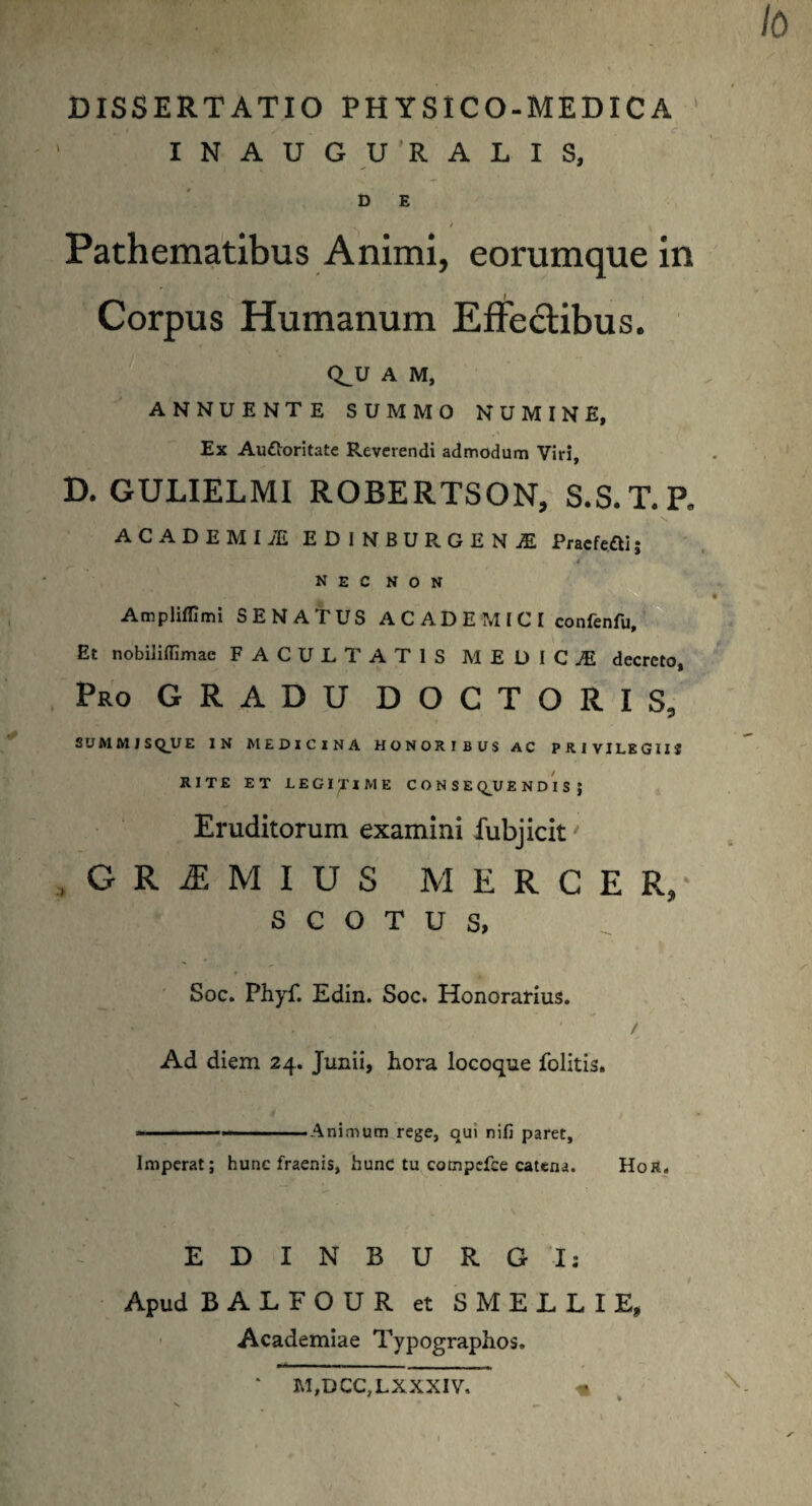 / 0 DISSERTATIO PHYSICO-MEDICA ' INAUGU’RALIS, D E Pathematibus Animi, eorumque in Corpus Humanum Effectibus. Q^U A M, ANNUENTE SUMMO NUMINE, Ex Au&oritate Reverendi admodum Viri, D. GULIELMI ROBERTSON, S.S.T.P. AC A DEMI M EDINBURGENjE Pracfcfti; i nec non «■ ’*! \ .-v * • ' ■ • Amplifllmi SENATUS A C A D E M I C I confenfu. Et nobiliflimae FACULTATIS M EDIC.E decreto, Pro GRADU DOCTORIS, SUMMISQUE IN MEDICINA HONORIBUS AC PRIVILEGIIS RITE ET LEGI yi ME CONSE QU E N D I S J Eruditorum examini fubjicit' , G R I M I D S MERCER/ S C O T U S, Soc. Phyf. Edin. Soc. Honorarius. Ad diem 24. Junii, hora locoque folitis. ....... , . Animum rege, qui nifi paret. Imperat; hunc fraenis, hunc tu campefce catena. Hor. EDINBURG I: Apud BALFOUR et SMELLIE, Academiae Typographos. ‘ M,DCC,LXXXIV, « I