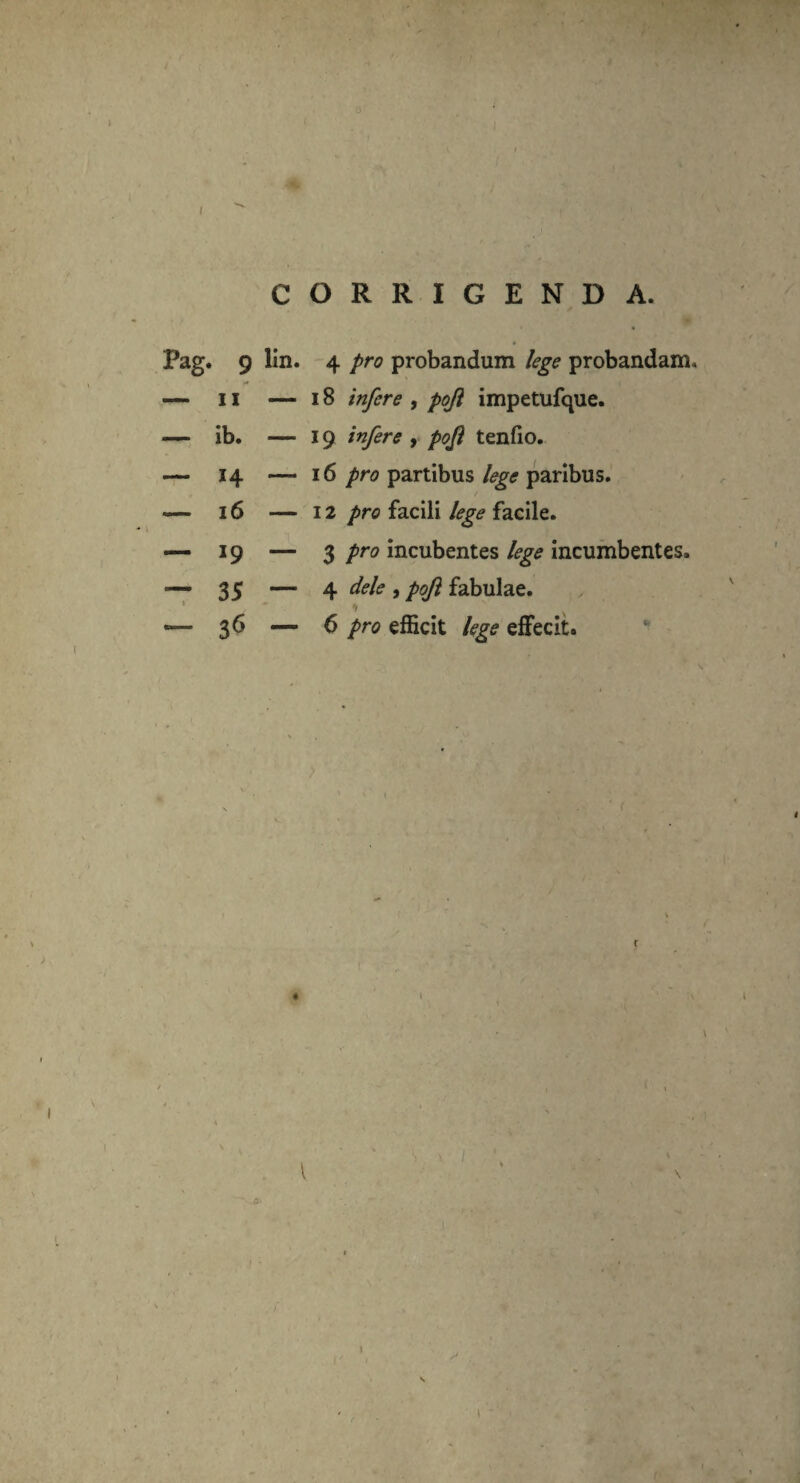 CORRIGENDA. Pag. 9 lin. 4 pro probandum lege probandam, — 11 — 18 infere , poji impetufque. — ib. — 19 infere , poji tenfio. — 14 — 16 pro partibus lege paribus. -— 16 — 12 pro facili lege facile. — 19 — 3 pro incubentes lege incumbentes. — 35 — 4 dele , poji fabulae. ' ♦ # x «— 36 — 6 pro efficit lege effecit. ' l
