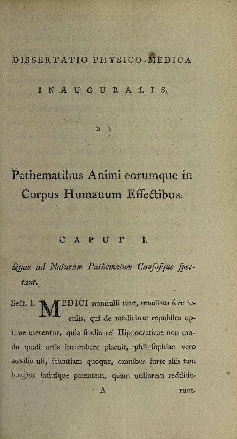 DISSERTATIO PH YSICO-&EDICA INAUGURATIS, V ■ > '' ' D E ' . . ) Pachematibus Animi eorumque in Corpus Humanum Effe&ibus. CAPUT I. Uta f£ ' ’ ‘ 'i Suae ad Naturam Pathematum Caufafque fpec tant. Se&. I. T^TJEDICI nonnulli funt, omnibus fere fe¬ culis, qui de medicinae republica op- \ time merentur, quia ftudio rei Hippocraticae non mo¬ do quafi artis incumbere placuit, philofophiae vero auxilio uli, fcientiam quoque, omnibus forte aliis tam longius latiufque patentem, quam utiliorem reddide- • A runt.