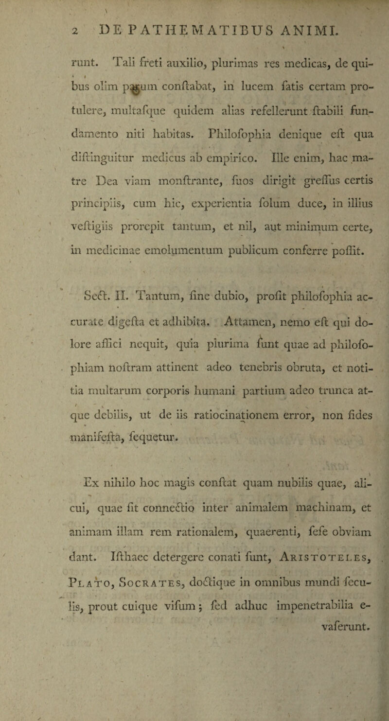 runt. Tali freti auxilio, plurimas res medicas, de qui- • I bus olim p^um conflabat, in lucem fatis certam pro¬ tulere, multafque quidem alias refellerunt ftabili fun¬ damento niti habitas, rhilofophia denique efl qua diflinguitur medicus ab empirico. Ille enim, hac .ma¬ tre Dea viam monflrante, ffios dirigit greffus certis principiis, cum hic, experientia folum duce, in illius vefligiis prorepit tantum, et nil, aut minimum certe, in medicinae emolumentum publicum conferre poffit. Seel. II. Tantum, fine dubio, profit philofophia ac¬ curate digefla et adhibita. Attamen, nemo efl qui do¬ lore affici nequit, quia plurima funt quae ad philofo- phiam noflram attinent adeo tenebris obruta, et noti¬ tia multarum corporis humani partium adeo trunca at- , \ -s que debilis, ut de iis ratiocinationem error, non fides manifefla, fequetur. • 3 . '\ T . Ex nihilo hoc magis confiat quam nubilis quae, ali- ^ j r' » cui, quae fit connedlio inter animalem machinam, et animam illam rem rationalem, quaerenti, fefe obviam dant. Ifthaec detergere conati funt, Aristoteles, Plato, Socrates, docliqne in omnibus mundi fecu¬ lis, prout cuique vifum; fed adhuc impenetrabilia e- vaferunt.