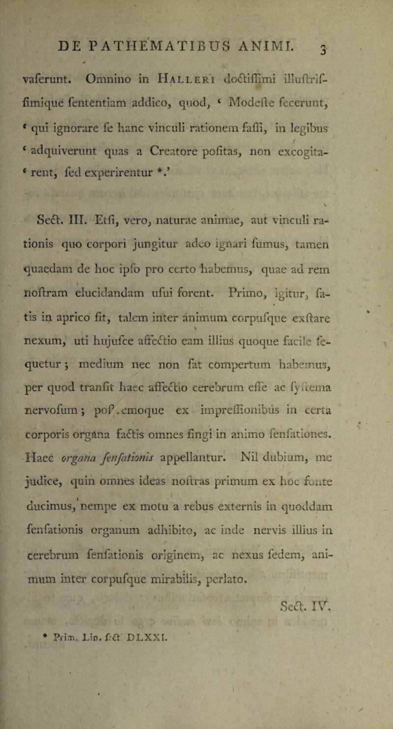 V ' DE PATHEMATIBUS ANIMI. 3 vaferunt. Omnino in Halleri do£liffi'mi illuftrif- fimique fententiam addico, quod, ‘ Modefte fecerunt, * qui ignorare fe hanc vinculi rationem faffi, in legibus * adquiverunt quas a Creatore politas, non excogita- ‘ rent, fed experirentur \ Sedi. III. Etfi, vero, naturae animae, aut vinculi ra- 'l tionis quo corpori jungitur adeo ignari fumus, tamen quaedam de lioc ipfo pro certo habemus, quae ad rem noftram elucidandam ufui forent. Primo, igitur, fa¬ tis in aprico fit, talem inter animum corpufque exftare * nexum, uti hujufce arfeblio eam illius quoque facile fe- quetur ; medium nec non fat compertum habemus, per quod tranfit haec affectio cerebrum efle ac fy i terna nervofum ; poP. emoque ex imprellionibus in certa corporis orgdna fadtis omnes fingi in animo fenfationes. Haec organa fenfationis appellantur. Nil dubium, me judice, quin omnes ideas noltras primum ex hoc fonte ducimus, nempe ex motu a rebus externis in quoddam fenfationis organum adhibito, ac inde nervis illius in cerebrum fenfationis originem, ac nexus fedem, ani¬ mum inter corpufque mirabilis, perlato. Sect. IV. V*- ' . * s ■ t / * * Pri.n. Lin. £;&. DLXXI. 1