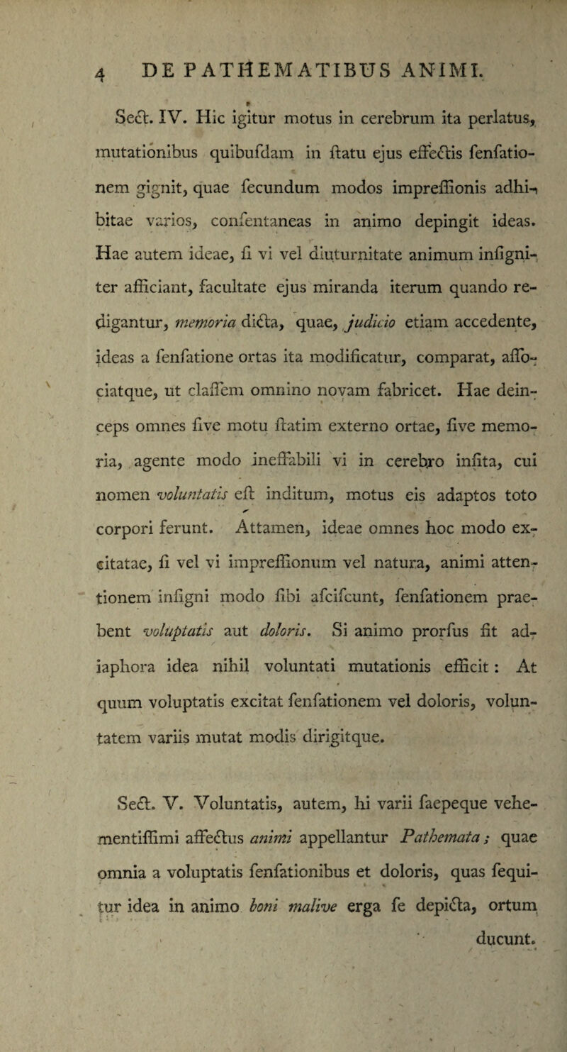 Secl. IV. Hic igitur motus in cerebrum ita perlatus, mutationibus quibufdam in flatu ejus effeftis fenfatio- nem gignit, quae fecundum modos impreffionis adhi-i bitae varios, confentaneas in animo depingit ideas. Hae autem ideae, fi vi vel diuturnitate animum infigni- V ter afficiant, facultate ejus miranda iterum quando re¬ digantur, memoria dicta, quae, judicio etiam accedente, ideas a fenfatione ortas ita modificatur, comparat, affo- ciatque, ut claffiem omnino novam fabricet. Hae dein¬ ceps omnes five motu ftatim externo ortae, five memo¬ ria, agente modo ineffabili vi in cereb.ro infita, cui nomen voluntatis eft inditum, motus eis adaptos toto corpori ferunt. Attamen, ideae omnes hoc modo ex¬ citatae, fi vel vi impreffionum vel natura, animi atten¬ tionem infigni modo fibi afcifcunt, fenfationem prae¬ bent voluptatis aut doloris. Si animo prorfus fit ad- iaphora idea nihil voluntati mutationis efficit: At 9 quum voluptatis excitat fenfationem vel doloris, volun¬ tatem variis mutat modis dirigitque. Se£l. V. Voluntatis, autem, hi varii faepeque vehe- mentiffimi affeftus animi appellantur Pathemata; quae omnia a voluptatis fenfationibus et doloris, quas fequi- » * tur idea in animo boni malive erga fe depifta, ortum ducunt.