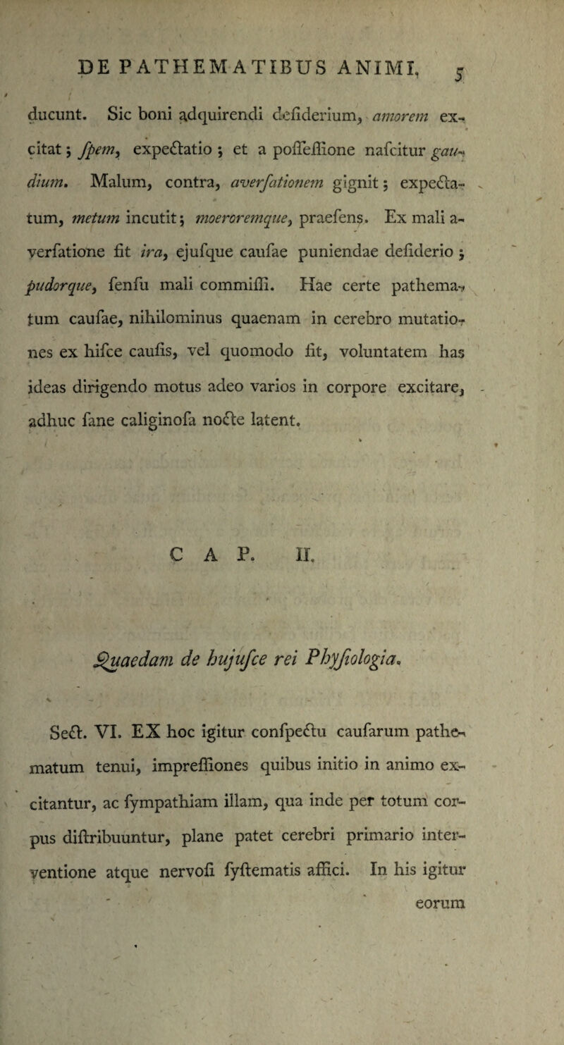* 5 ducunt. Sic boni adquirencli dcfiderium, amorem ex¬ citat ; fpem, expe&atio ; et a pofieffione nafcitur gau-i dium. Malum, contra, averfationem gignit; expedta- tum, metum incutit; moeroremque, praefens. Ex mali a- verfatione fit ira, ejufque caufae puniendae defiderio pudorque, fenfu mali commifii. Hae certe pathema*? tum caufae, nihilominus quaenam in cerebro mutatio¬ nes ex hifce caufis, vel quomodo fit, voluntatem has ideas dirigendo motus adeo varios in corpore excitare, adhuc fane caliginofa no&e latent. C A P. II. Quaedam de hujufce rei Phyfiologia. X — Se&. VI. EX hoc igitur confpe&u caufarum pathe- matum tenui, imprefiiones quibus initio in animo ex¬ citantur, ac fympathiam illam, qua inde per totum cor¬ pus diftribuuntur, plane patet cerebri primario inter¬ ventione atque nervofi fyftematis affici. In his igitur 4 v eorum