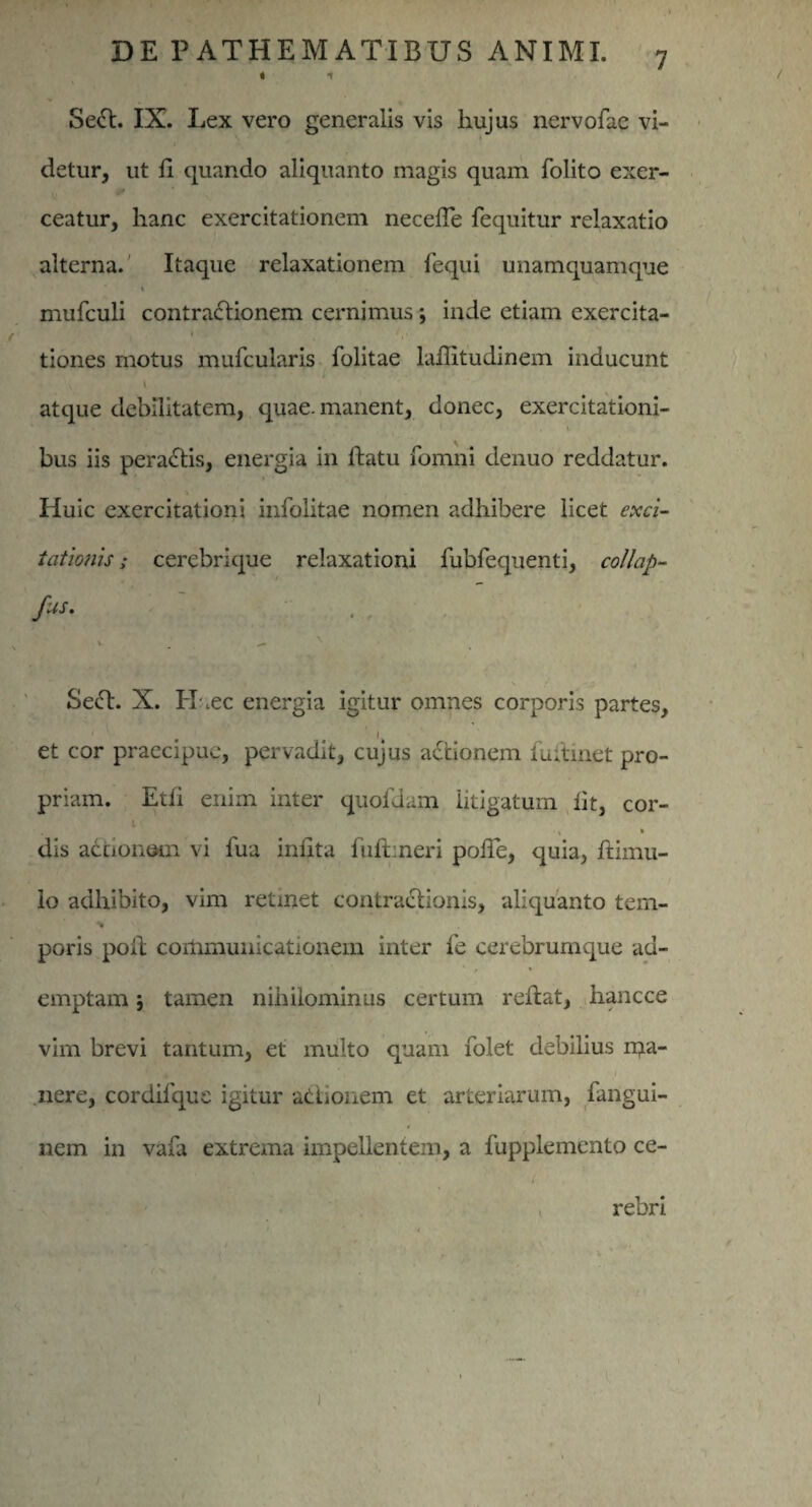 I 1 Se£t. IX. Lex vero generalis vis hujus nervofae vi- i detur, ut ii quando aliquanto magis quam folito exer¬ ceatur, hanc exercitationem necelTe fequitur relaxatio alterna. Itaque relaxationem fequi unamquamque i mufculi contractionem cernimus; inde etiam exercita¬ tiones motus mufcularis folitae laffitudinem inducunt atque debilitatem, quae, manent, donec, exercitationi- bus iis peractis, energia in llatu fomni denuo reddatur. Huic exercitationi infolitae nomen adhibere licet exci¬ tationis ; cerebrique relaxationi fubfequenti, collap- fis. . . , .. ( t, K y;\ i Seft. X. H ,ec energia igitur omnes corporis partes, et cor praecipue, pervadit, cujus actionem tintinet pro¬ priam. Etli enim inter quofdam litigatum iit, cor- l ' * dis adtionem vi fua iniita fuftmeri poiTe, quia, ftimu- lo adhibito, vim retinet contractionis, aliquanto tem¬ poris polt coitimunicationem inter fe cerebrumque ad¬ emptam ; tamen nihilominus certum reftat, hancce vim brevi tantum, et multo quam folet debilius rqa- nere, cordiique igitur actionem et arteriarum, fangui- nem in vafa extrema impellentem, a fupplemento ce- i rebri j