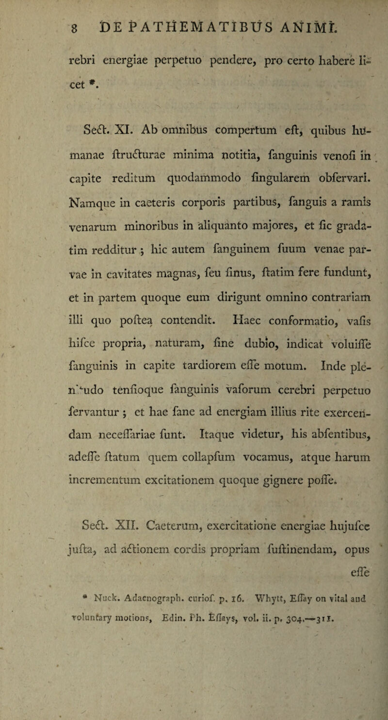 rebri energiae perpetuo pendere, pro certo habere li¬ cet *. Se£t. XI. Ab omnibus compertum eft, quibus hu- manae ftrufturae minima notitia, fanguinis venofi in capite reditum quodammodo lingularem obfervari. Namque in caeteris corporis partibus, fanguis a ramis \ venarum minoribus in aliquanto majores, et fic grada- tim redditur ; hic autem fanguinem fuum venae par¬ vae in cavitates magnas, feu finus, flatim fere fundunt, et in partem quoque eum dirigunt omnino contrariam » illi quo poftea contendit. Haec conformatio, vafis hifce propria, naturam, line dubio, indicat voluiffe fanguinis in capite tardiorem elfe motum. Inde ple- n^udo tenlioque fanguinis vaforum cerebri perpetuo fervantur ; et hae fane ad energiam illius rite exercen¬ dam neceflariae funt. Itaque videtur, his abfentibus, adefTe flatum quem collapfum vocamus, atque harum incrementum excitationem quoque gignere poffe. N ' * Se£t. XII. Caeterum, exercitatione energiae hujufce jufla, ad actionem cordis propriam fuflinendam, opus efle * Nuck. Adaenograph. cnriof, p. 16. Whytt, Eflay on vital and roluntary motions, Edin. Fh. EfTays, vol. ii. p, 304.—-311.