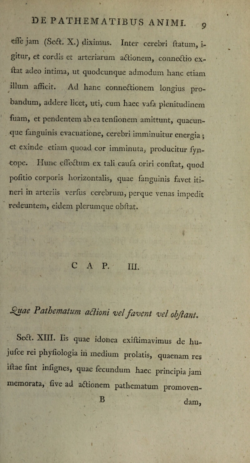 I efle jam (SeX. X.) diximus. Inter cerebri ftatum, i- gitur, et cordis et arteriarum asionem, conneXio ex- ftat adeo intima, ut quodcunque admodum hanc etiam illum afficit. Ad hanc connexionem longius pro¬ bandum, addere licet, uti, cum haec vafa plenitudinem fuam, et pendentem ab ea tenlionem amittunt, quacun¬ que fanguinis evacuatione, cerebri imminuitur energia ; et exinde etiam quoad cor imminuta, producitur fyn- cope. Hunc effectum ex tali caufa oriri conftat, quod politio corporis horizontalis, quae fanguinis favet iti¬ neri in arteriis verfus cerebrum, perque venas impedit redeuntem, eidem plerumque obftat. C A P. IU. X / Saucie Pathematwn aPtioni vel favent vel olfiant. SeX. XIII. Iis quae idonea exiffimavimus de hu« jufce rei phyfiologia in medium prolatis, quaenam res illae fint infignes, quae fecundum haec principia jam memorata, live ad aXionem pathematum promoven- ® dam,