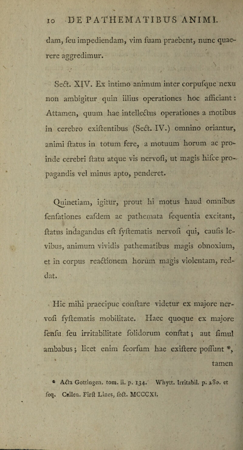 dam, feu impediendam, vim fuam praebent, nunc quae- ✓ rere aggredimur. * \ • * * Se<5t. XIV. Ex intimo animum inter corpufque nexu r / non ambigitur quin illius operationes hoc afficiant: Attamen, quum hae intelledlus operationes a motibus in cerebro exiflentibus (Secl. IV.) omnino oriantur, animi flatus in totum fere, a motuum horum ac pro¬ inde cerebri Datu atque vis nervofl, ut magis hilce pro¬ pagandis vel minus apto, penderet. Quinetiam, igitur, prout hi motus haud omnibus fenfationes eafdem ac pathemata fequentia excitant, flatus indagandus efl fyftematis nervoh qui, caulis le¬ vibus, animum vividis pathematibus magis obnoxium, et in corpus readlionem horum magis violentam, red¬ dat. Hic mihi praecipue conflare videtur ex majore ner- vofi fyftematis mobilitate. Haec quoque ex majore fenfu feu irritabilitate folidorum conflat; aut fimul * ... i ambabus ; licet enim feorfum hae exiftere poffiunt tamen i * A£la Gottingen. tom. ii. p. 134. Whytt. Irritabil. p. 1S0. et feq. Cftilen. Firft Lines, feft. MCGCXf.