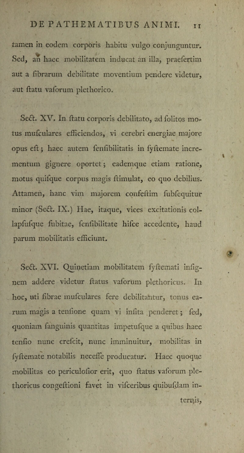 tamen in eodem corporis habitu vulgo conjunguntur. Sed, an haec mobilitatem inducat an illa, praelertim aut a fibrarum debilitate moventium pendere videtur, aut flatu vaforum plethorico. Sect. XV. In flatu corporis debilitato, ad folitos mo¬ tus mufculares efficiendos, vi cerebri energiae majore opus eft; haec autem fenfibilitatis in fyftemate incre- mentum gignere oportet; eademque etiam ratione, motus quifque corpus magis flimulat, eo quo debilius. Attamen, hanc vim majorem confeflim fubfequitur minor (Se£t. IX.) Hae, itaque, vices excitationis col- lapfufque fubitae, fenfibilitate hifce accedente, haud parum mobilitatis efficiunt. Sect. XVI. Quinetiam mobilitatem fyflemati infig- nem addere videtur flatus vaforum pletlioricus. In hoc, uti fibrae mufculares fere debilitantur, tonus ea¬ rum magis a tenfione quam vi infita penderet; fed, quoniam fanguinis quantitas impetufque a quibus haec tenfio nunc crefcit, nunc imminuitur, mobilitas in fyflemate notabilis neceffie producatur. Haec quoque * / mobilitas eo periculolior erit, quo flatus vaforum ple- thoricus congeflioni favet in vifceribus quibufdam in- terqis, I f