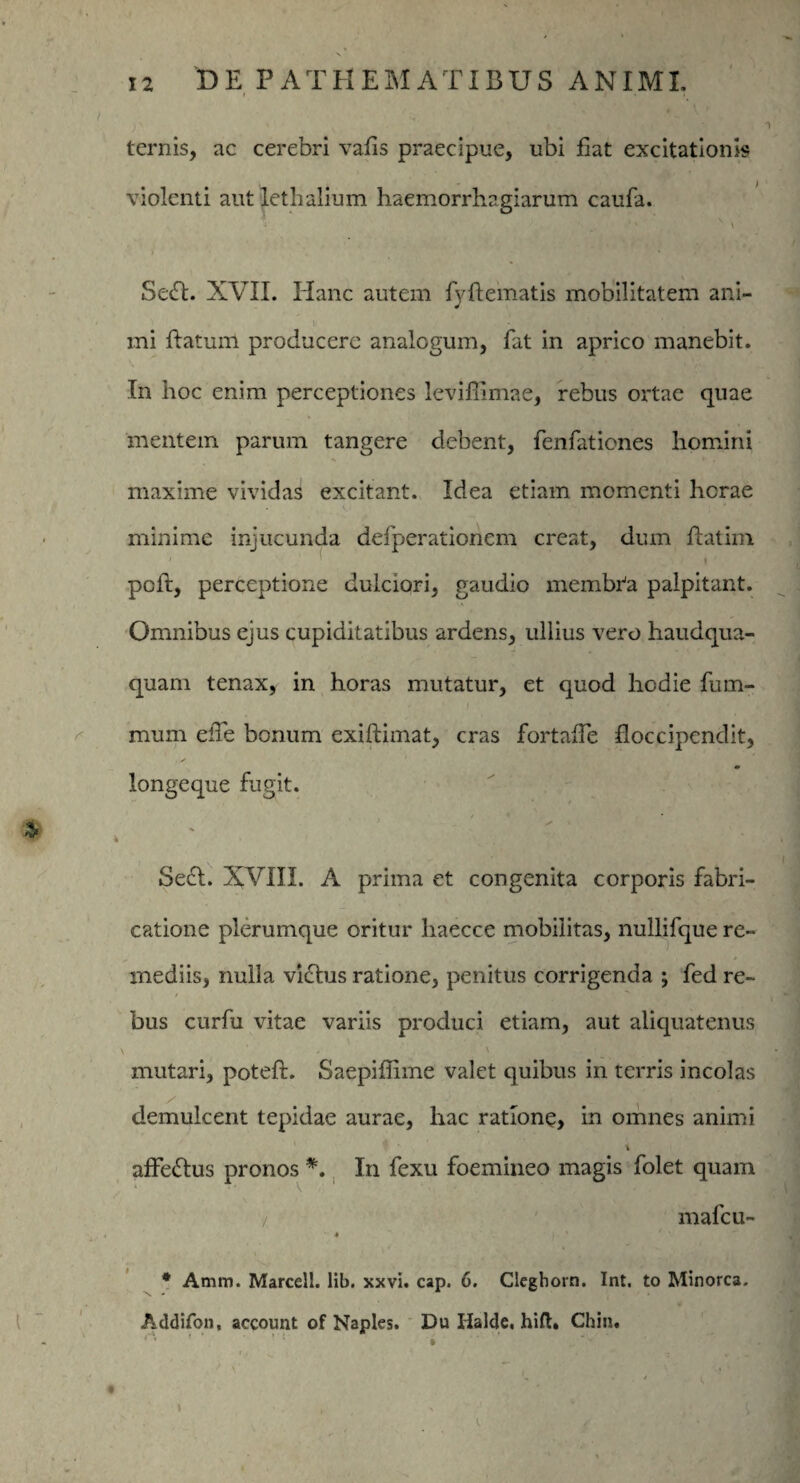 1 ternis, ac cerebri vafis praecipue, ubi fiat excitationis violenti autlethalium haemorrhagiarum caufa. Sedt. XVII. Hanc autem fyflematis mobilitatem ani- ■ mi flatum producere analogum, fat in aprico manebit. In hoc enim perceptiones leviffimae, rebus ortae quae mentem parum tangere debent, fenfationes homini maxime vividas excitant. Idea etiam momenti herae minime injucunda defperationem creat, dum flatim ; > , poft, perceptione dulciori, gaudio membta palpitant. Omnibus ejus cupiditatibus ardens, ullius vero haudqua- quam tenax, in horas mutatur, et quod hodie fum- mum eiie bonum exiftimat, cras fortalTe floccipcndit, longeque fugit. Se£L XVIII. A prima et congenita corporis fabri¬ catione plerumque oritur liaecce mobilitas, nullifque re¬ mediis, nulla vicius ratione, penitus corrigenda ; fed re¬ bus curfu vitae variis produci etiam, aut aliquatenus mutari, poteft. Saepiffime valet quibus in terris incolas demulcent tepidae aurae, hac ratione, in omnes animi i affe&us pronos *. In fexu foemineo magis folet quam / mafeu- • 4 '' /' ’ * Amm. Marceli. lib. xxvi. cap. 6. Clegborn. Int. to Minorca. Addifon, account of Naples. Du Iialde, hift. Chin. 1 * * '§