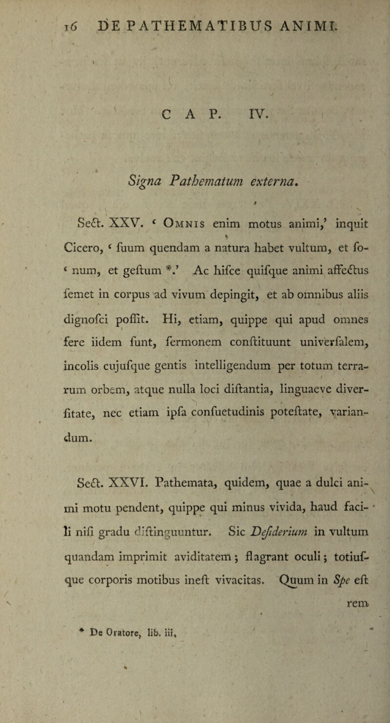 I % I V ' : / r v’ ' ' C A P. IV. i ' , , I  y. ' * Signa Pathematum externa. « \. -* ” V. t • Se£t. XXV. c Omnis enim motus animi,’ inquit » Cicero, c fuum quendam a natura habet vultum, et fo- ‘ num, et geftum *.* Ac hifce quifque animi affectus femet in corpus ad vivum depingit, et ab omnibus aliis dignofci poffit. Hi, etiam, quippe qui apud omnes fere iidem funt, fermonem conftituunt univerfalem, incolis cujufque gentis intelligendum per totum terra- > - / rum orbem, atque nulla loci diftantia, linguaeve diver- , q ^ 4. fitate, nec etiam ipfa confuetudinis poteftate, varian¬ dum. Sefl. XXVI. Pathemata, quidem, quae a dulci ani¬ mi motu pendent, quippe qui minus vivida, haud faci¬ li nili gradu dihinguuntur. Sic Defiderium in vultum quandam imprimit aviditatem; flagrant oculi; totiuf- que corporis motibus ineft vivacitas. Quum in Spe eft rem * De Oratore, lib. iii.